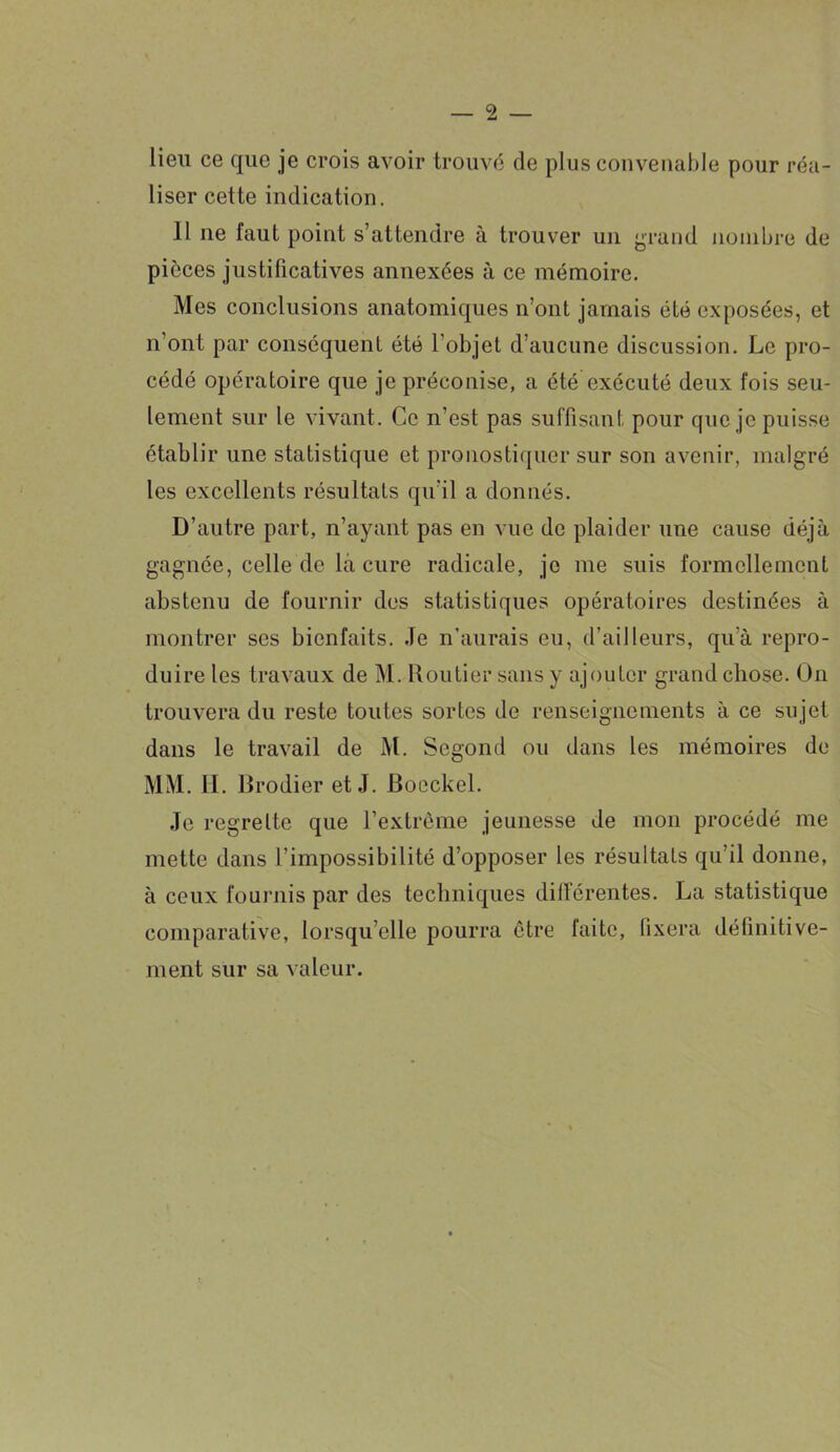 lieu ce que je crois avoir trouvé de plus convenable pour réa- liser cette indication. 11 11e faut point s’attendre à trouver un grand nombre de pièces justificatives annexées à ce mémoire. Mes conclusions anatomiques n’ont jamais été exposées, et n ont par conséquent été l'objet d’aucune discussion. Le pro- cédé opératoire que je préconise, a été exécuté deux fois seu- lement sur le vivant. Ce n'est pas suffisant pour que je puisse établir une statistique et pronostiquer sur son avenir, malgré les excellents résultats qu’il a donnés. D’autre part, n’ayant pas en vue de plaider une cause déjà gagnée, celle de là cure radicale, je me suis formellement abstenu de fournir des statistiques opératoires destinées à montrer ses bienfaits. Je n'aurais eu, d’ailleurs, qu’à repro- duire les travaux de M. Routier sans y ajouter grand chose. On trouvera du reste toutes sortes de renseignements à ce sujet dans le travail de M. Scgond ou dans les mémoires de MM. II. Brodier et J. Boeckel. Je regrette que l’extrême jeunesse de mon procédé me mette dans l’impossibilité d’opposer les résultats qu’il donne, à ceux fournis par des techniques différentes. La statistique comparative, lorsqu’elle pourra être faite, fixera définitive- ment sur sa valeur.