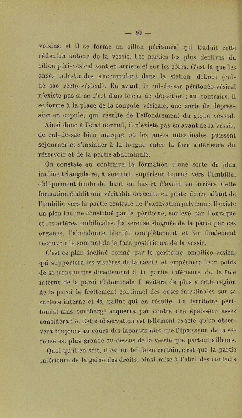 voisins, et il se forme un sillon péritoneal qui traduit cette réflexion autour de la vessie. Les parties les plus déclives du sillon péri-vésical sont en arrière et sur les côtés. C’est là que les anses intestinales s’accumulent dans la station debout (cul- de-sac recto-vésical). En avant, le cul-de-sac péritonéo-vésical n’existe pas si ce n’est dans le cas de déplétion ; au contraire, il se forme à la place de la coupole vésicale, une sorte de dépres- sion en cupule, qui résulte de l’effondrement du globe vésical. Ainsi donc à l’état normal, il n’existe pas en avant de la vessie, de cul-de-sac bien marqué où les anses intestinales puissent séjourner et s’insinuer à la longue entre la face antérieure du réservoir et de la partie abdominale. On constate au contraire la formation d’une sorte de plan incliné triangulaire, à sommtt supérieur tourné vers l’ombilic, obliquement tendu de haut en bas et d’avant en arrière. Celte formation établit une véritable descente en pente douce allant de l’ombilic vers la partie centrale de l’excavation pelvienne. Il existe un plan incliné constitué parle péritoine, soulevé par l’ouraque et les artères ombilicales. La séreuse éloignée de la paroi par ces organes, l’abandonne bientôt complètement et va finalement recouvrir le sommet de la face postérieure de la vessie. C’est ce plan incliné formé par le péritoine ombilico-vesical qui supportera les viscères de la cavité et empêchera leur poids de se transmettre directement à la partie inférieure de la face interne de la paroi abdominale. Il évitera de plus à cette région de la paroi le frottement continuel des anses intestinales sur sa surface interne et 4a patine qui en résulte. Le territoire péri- tonéal ainsi surchargé acquerra par contre une épaisseur assez considérable. CeLle observation est tellement exacte qu’on obser- vera toujours au cours des laparotomies que l’épaisseur de la sé- reuse est plus grande au-dessus de la vessie que partout ailleurs. Quoi qu’il en soit, il est un fait bien certain, c'est que la partie intérieure de la gaine des droits, ainsi mise à l’abri des contacts