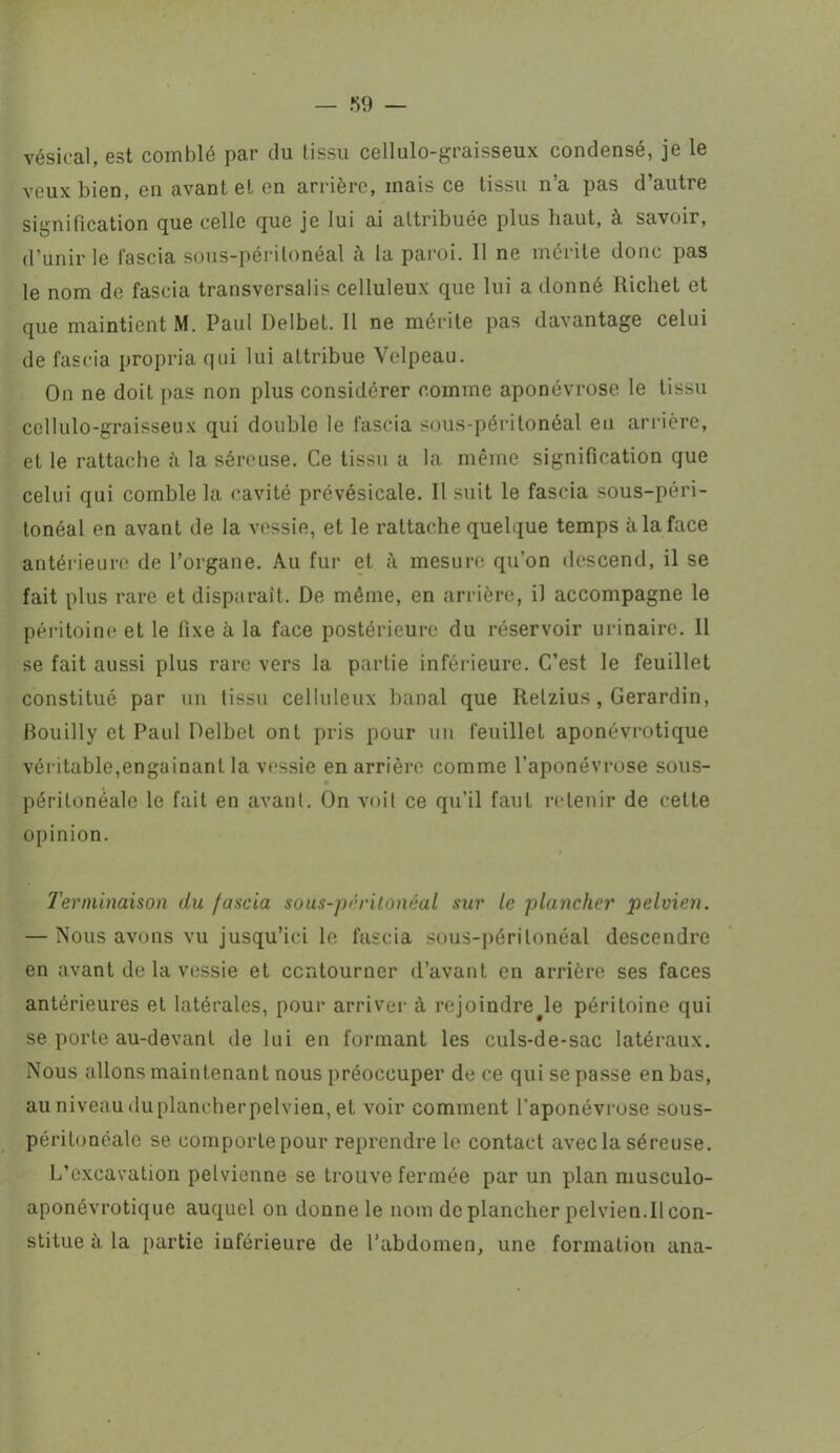 vésical, est comblé par du tissu cellulo-graisseux condensé, je le veux bien, en avant et en arrière, mais ce tissu n’a pas d’autre signification cjue celle que je lui ai attribuée plus liaut, à savoir, d'unir le fascia sous-péritonéal à la paroi. 11 ne mérite donc pas le nom de fascia transversalis celluleux que lui a donné Richet et que maintient M. Paul Delbet. Il ne mérite pas davantage celui de fascia propria qui lui attribue Velpeau. On ne doit pas non plus considérer comme aponévrose le tissu cellulo-graisseux qui double le fascia sous-péritonéal en arrière, et le rattache à la séreuse. Ce tissu a la même signification que celui qui comble la cavité prévésicale. Il suit le fascia sous-péri- tonéal en avant de la vessie, et le rattache quelque temps à la face antérieure de l’organe. Au fur et mesure qu’on descend, il se fait plus rare et disparaît. De même, en arrière, il accompagne le péritoine et le fixe à la face postérieure du réservoir urinaire. 11 se fait aussi plus rare vers la partie inférieure. C’est le feuillet constitué par un tissu celluleux banal que Relzius, Gerardin, Rouilly et Paul Delbet ont pris pour un feuillet aponévrotique véritable,engainant la vessie en arrière comme l’aponévrose sous- péritonéale le fait en avant. On voit ce qu’il faut retenir de cette opinion. Terminaison du fascia sous-péritonéal sur le plancher pelvien. — Nous avons vu jusqu’ici le fascia sous-péritonéal descendre en avant de la vessie et contourner d’avant en arrière ses faces antérieures et latérales, pour arriver à rejoindre^le péritoine qui se porte au-devant de lui en formant les culs-de-sac latéraux. Nous allons maintenant nous préoccuper de ce qui se passe en bas, au niveau du plancher pelvien, et voir comment l'aponévrose sous- péritonéale se comporlepour reprendre le contact avec la séreuse. L’excavation pelvienne se trouve fermée par un plan musculo- aponévrotique auquel on donne le nom de plancher pelvien.II con- stitue à la partie inférieure de l’abdomen, une formation ana-