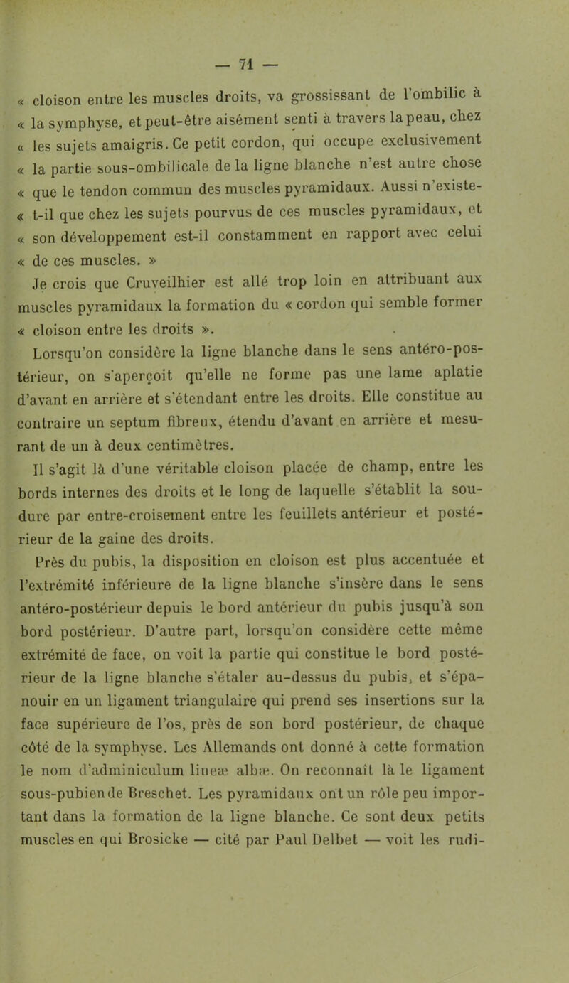 « cloison entre les muscles droits, va grossissant de l’ombilic à « la symphyse, et peut-être aisément senti à travers la peau, chez « les sujets amaigris. Ce petit cordon, qui occupe exclusivement « la partie sous-ombilicale de la ligne blanche n’est autre chose « que le tendon commun des muscles pyramidaux. Aussi n’existe- « t-il que chez les sujets pourvus de ces muscles pyramidaux, et « son développement est-il constamment en rapport avec celui « de ces muscles. » Je crois que Cruveilhier est allé trop loin en attribuant aux muscles pyramidaux la formation du « cordon qui semble former « cloison entre les droits ». Lorsqu’on considère la ligne blanche dans le sens antéro-pos- térieur, on s'aperçoit qu’elle ne forme pas une lame aplatie d’avant en arrière et s'étendant entre les droits. Elle constitue au contraire un septum fibreux, étendu d’avant en arrière et mesu- rant de un à deux centimètres. Il s’agit là d’une véritable cloison placée de champ, entre les bords internes des droits et le long de laquelle s’établit la sou- dure par entre-croisement entre les feuillets antérieur et posté- rieur de la gaine des droits. Près du pubis, la disposition en cloison est plus accentuée et l’extrémité inférieure de la ligne blanche s’insère dans le sens antéro-postérieur depuis le bord antérieur du pubis jusqu’à son bord postérieur. D’autre part, lorsqu’on considère cette même extrémité de face, on voit la partie qui constitue le bord posté- rieur de la ligne blanche s’étaler au-dessus du pubis, et s’épa- nouir en un ligament triangulaire qui prend ses insertions sur la face supérieure de l’os, près de son bord postérieur, de chaque côté de la symphyse. Les Allemands ont donné à cette formation le nom d’adminiculum lineæ albæ. On reconnaît là le ligament sous-pubien de Breschet. Les pyramidaux ont un rôle peu impor- tant dans la formation de la ligne blanche. Ce sont deux petits muscles en qui Brosicke — cité par Paul Delbet — voit les rudi-