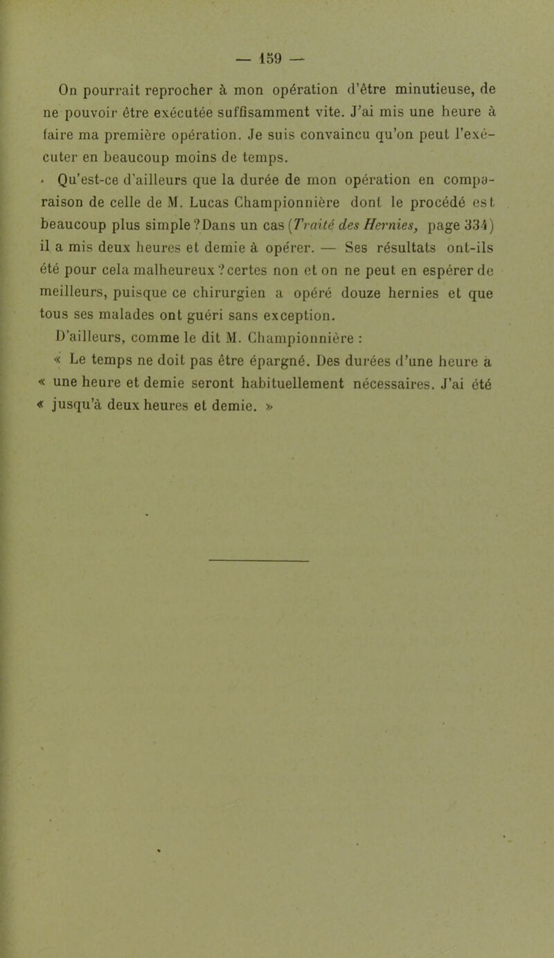 On pourrait reprocher à mon opération d’être minutieuse, de ne pouvoir être exécutée suffisamment vite. J’ai mis une heure à faire ma première opération. Je suis convaincu qu’on peut l’exé- cuter en beaucoup moins de temps. • Qu’est-ce d’ailleurs que la durée de mon opération en compa- raison de celle de M. Lucas Championnière dont le procédé est beaucoup plus simple ? Dans un cas ( Traité des Hernies, page 334) il a mis deux heures et demie à opérer. — Ses résultats ont-ils été pour cela malheureux ? certes non et on ne peut en espérer de meilleurs, puisque ce chirurgien a opéré douze hernies et que tous ses malades ont guéri sans exception. D’ailleurs, comme le dit M. Championnière : « Le temps ne doit pas être épargné. Des durées d’une heure a « une heure et demie seront habituellement nécessaires. J’ai été « jusqu’à deux heures et demie. »