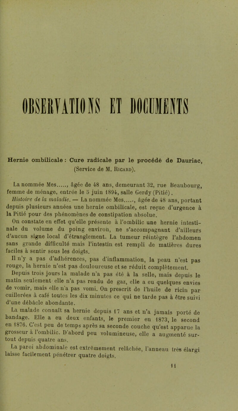 Hernie ombilicale : Cure radicale par le procédé de Dauriac, (Service de M. Ricard). La nommée Mes âgée de 48 ans, demeurant 32, rue Beaubourg, femme de ménage, entrée le 5 juin 1894, salle Gerdy (Pitié). Histoire de la maladie. — La nommée Mes , âgée de 48 ans, portant depuis plusieurs années une hernie ombilicale, est reçue d’urgence à la Pitié pour des phénomènes de constipation absolue. On constate en effet qu’elle présente à l’ombilic une hernie intesti- nale du volume du poing environ, ne s’accompagnant d’ailleurs d’aucun signe local d’étranglement. La tumeur réintègre l’abdomen sans grande difficulté mais l’intestin est rempli de matières dures faciles à sentir sous les doigts. Il n’y a pas d’adhérences, pas d’inflammation, la peau n’est pas rouge, la hernie n’est pas douloureuse et se réduit complètement. Depuis trois jours la malade n’a pas été à la selle, mais depuis le matin seulement elle n’a pas rendu de gaz, elle a eu quelques envies de vomir, mais elle n'a pas vomi. On prescrit de l’huile de ricin par cuillerées à café toutes les dix minutes ce qui ne tarde pas à être suivi d’une débâcle abondante. La malade connaît sa hernie depuis 17 ans et n’a jamais porté de bandage. Elle a eu deux enfants, le premier en 1873, le second en 1876. C’est peu de temps après sa seconde couche qu’est apparue la grosseur à 1 ombilic. D abord peu volumineuse, elle a augmenté sur- tout depuis quatre ans. La paroi abdominale est extrêmement relâchée, l’anneau très élargi laisse facilement pénétrer quatre doigts.