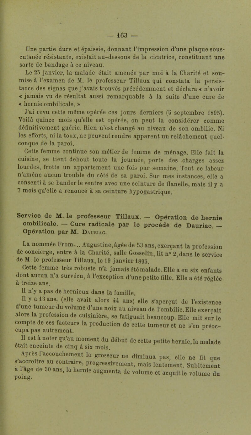 Une partie dure et épaissie, donnant l’impression d’une plaque sous- cutanée résistante, existait au-dessous de la cicatrice, constituant une sorte de bandage à ce niveau. Le 25 janvier, la malade était amenée par moi à la Charité et sou- mise à l’examen de M. le professeur Tillaux qui constata la persis- tance des signes que j’avais trouvés précédemment et déclara « n’avoir « jamais vu de résultat aussi remarquable à la suite d’une cure de « hernie ombilicale. » J’ai revu cette même opérée ces jours derniers (5 septembre 1895). Voilà quinze mois qu’elle est opérée, on peut la considérer comme définitivement guérie. Rien n’est changé au niveau de son ombilic. Ni les efforts, ni la toux, ne peuvent rendre apparent un relâchement quel- conque de la paroi. Cette femme continue son métier de femme de ménage. Elle fait la cuisine, se tient debout toute la journée, porte des charges assez lourdes, frotte un appartement une fois par semaine. Tout ce labeur n’amène aucun trouble du côté de sa paroi. Sur mes instances, elle a consenti à se bander le ventre avec une ceinture de flanelle, mais il y a 7 mois qu’elle a renoncé à sa ceinture hypogastrique. Service de M. le professeur Tillaux. — Opération de hernie ombilicale. — Cure radicale par le procédé de Dauriac. — Opération par M. Dauriac. La nommée From... Augustine,âgée de 53 ans,exerçant la profession de concierge, entre à la Charité, salle Gosselin, lit n°2, dans le service de M le professeur Tillaux, le 19 janvier 1895. Cette femme très robuste n’a jamais été malade. Elle a eu six enfants dont aucun n’a survécu, à l’exception d’une petite fille. Elle a été réglée à treize ans. 11 n’y a pas de hernieux dans la famille. Il y a 13 ans, (elle avait alors 44 ans) elle s’aperçut de l’existence d une tumeur du volume d’une noix au niveau de l’ombilic. Elle exerçait alors la profession de cuisinière, se fatiguait beaucoup. Elle mit sur le compte de ces facteurs la production de cette tumeur et ne s’en préoc- cupa pas autrement. Il est a noter qu’au moment du début de cette petite hernie, la malade était enceinte de cinq à six mois. _ Après l'accouchement la grosseur ne diminua pas, elle ne fil que s accroître au contraire, progressivement, mais lentement. Subitement poing6 “S’ UC ' aU8meata de volume et “luit ‘e volume du <