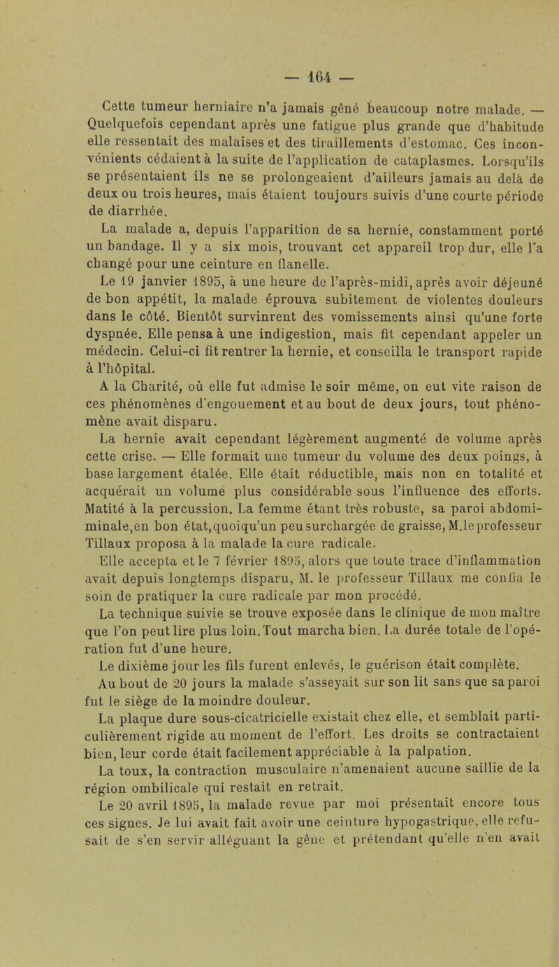 Cette tumeur herniaire n’a jamais gêné beaucoup notre malade. — Quelquefois cependant après une fatigue plus grande que d’habitude elle ressentait des malaises et des tiraillements d’estomac. Ces incon- vénients cédaient à la suite de l’application de cataplasmes. Lorsqu’ils se présentaient ils ne se prolongeaient d’ailleurs jamais au delà de deux ou trois heures, mais étaient toujours suivis d’une courte période de diarrhée. La malade a, depuis l’apparition de sa hernie, constamment porté un bandage. Il y a six mois, trouvant cet appareil trop dur, elle l’a changé pour une ceinture en flanelle. Le 19 janvier 1895, à une heure de l’après-midi, après avoir déjeuné de bon appétit, la malade éprouva subitement de violentes douleurs dans le côté. Bientôt survinrent des vomissements ainsi qu’une forte dyspnée. Elle pensa à une indigestion, mais fît cependant appeler un médecin. Celui-ci fit rentrer la hernie, et conseilla le transport rapide à l’hôpital. A la Charité, où elle fut admise le soir même, on eut vite raison de ces phénomènes d'engouement et au bout de deux jours, tout phéno- mène avait disparu. La hernie avait cependant légèrement augmenté de volume après cette crise. — Elle formait uno tumeur du volume des deux poings, à base largement étalée. Elle était réductible, mais non en totalité et acquérait un volume plus considérable sous l’influence des efforts. Matité à la percussion. La femme étant très robuste, sa paroi abdomi- minale,en bon état,quoiqu’un peusurchargée de graisse, M.leprofesseur Tillaux proposa à la malade la cure radicale. Elle accepta et le 7 février 1895, alors que toute trace d’inflammation avait depuis longtemps disparu, M. le professeur Tillaux me confia le soin de pratiquer la cure radicale par mon procédé. La technique suivie se trouve exposée dans le clinique de mon maître que l’on peut lire plus loin. Tout marcha bien. La durée totale de l’opé- ration fut d’une heure. Le dixième jour les fils furent enlevés, le guérison était complète. Au bout de 20 jours la malade s’asseyait sur son lit sans que sa paroi fut le siège de la moindre douleur. La plaque dure sous-cicatricielle existait chez elle, et semblait parti- culièrement rigide au moment de l’effort. Les droits se contractaient bien, leur corde était facilement appréciable à la palpation. La toux, la contraction musculaire n’amenaient aucune saillie de la région ombilicale qui restait en retrait. Le 20 avril 1895, la malade revue par moi présentait encore tous ces signes. Je lui avait fait avoir une ceinture hypogastrique, elle refu- sait de s’en servir alléguant la gêne et prétendant quelle n en avait