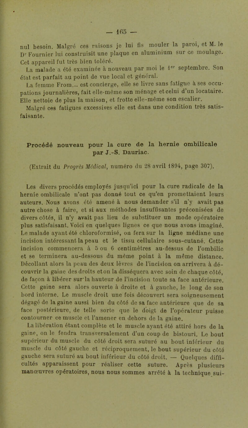 — 105 — nul besoin. Malgré ces raisons je lui fis mouler la paroi, et M. le D1' Fournier lui construisit une plaque en aluminium sur ce moulage. Cet appareil fut très bien toléré. La malade a été examinée à nouveau par moi le 1er septembre. Son état est parfait au point de vue local et général. La femme From... est concierge, elle se livre sans fatigue à ses occu- pations journalières, fait elle-même son ménage et celui d un locataire. Elle nettoie de plus la maison, et frotte elle-même son escalier. Malgré ces fatigues excessives elle est dans une condition très satis- faisante. Procédé nouveau pour la cure de la hernie ombilicale par J.-S. Dauriac. (Extrait du Progrès Médical, numéro du 28 avril 1894, page 307). Les divers procédés employés jusqu’ici pour la cure radicale de la hernie ombilicale n’ont pas donné tout ce qu’en promettaient leurs auteurs. Nous avons été amené à nous demander s’il n’y avait pas autre chose à faire, et si aux méthodes insuffisantes préconisées de divers côtés, il n’y avait pas lieu de substituer un mode opératoire plus satisfaisant. Voici en quelques lignes ce que nous avons imaginé. Le malade ayant été chloroformisé, on fera sur la ligne médiane une incision intéressant la peau et le tissu cellulaire sous-cutané. Cette incision commencera à 5 ou 6 centimètres au-dessus de l’ombilic et se terminera au-dessous du même point à la même distance. Décollant alors la peau des deux lèvres de l’incision on arrivera à dé- couvrir la gaine des droits et on la disséquera avec soin de chaque côté, de façon à libérer sur la hauteur de l’incision toute sa face antérieure. Cette gaine sera alors ouverte à droite et à gauche, le long de son bord interne. Le muscle droit une fois découvert sera soigneusement dégagé de la gaine aussi bien du côté de sa face antérieure que de sa face postérieure, de telle sorte que le doigt de l’opérateur puisse contourner ce muscle et l’amener en dehors de la gaine. La libération étant complète et le muscle ayant été attiré hors de la gaine, on le fendra transversalement d’un coup de bistouri. Le bout supérieur du muscle du côté droit sera suturé au bout inférieur du muscle du côté gauche et réciproquement, le bout supérieur du côté gauche sera suturé au bout inférieur du côté droit. — Quelques diffi- cultés apparaissent pour réaliser cette suture. Après plusieurs manœuvres opératoires, nous nous sommes arrêté à la technique sui-