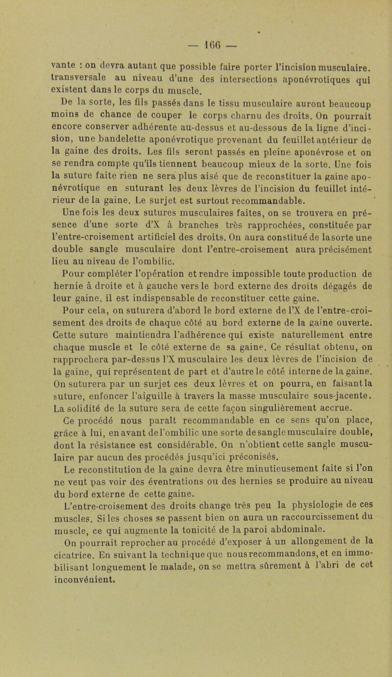 vante : on devra autant que possible faire porter l’incision musculaire, transversale au niveau d’une des intersections aponévrotiques qui existent dans le corps du muscle. De la sorte, les fils passés dans le tissu musculaire auront beaucoup moins de chance de couper le corps charnu des droits. On pourrait encore conserver adhérente au-dessus et au-dessous de la ligne d’inci- sion, une bandelette aponévrotique provenant du feuillet antérieur de la gaine des droits. Les fils seront passés en pleine aponévrose et on se rendra compte qu’ils tiennent beaucoup mieux de la sorte. Une fois la suture faite rien ne sera plus aisé que de reconstituer la gaine apo- névrotique en suturant les deux lèvres de l’incision du feuillet inté- rieur delà gaine. Le surjet est surtout recommandable. Une fois les deux sutures musculaires faites, on se trouvera en pré- sence d’une sorte d’X à branches très rapprochées, constituée par l’entre-croisement artificiel des droits. On aura constitué de lasorte une double sangle musculaire dont l’entre-croisement aura précisément lieu au niveau de l’ombilic. Pour compléter l’opération et rendre impossible toute production de hernie à droite et à gauche vers le bord externe des droits dégagés de leur gaine, il est indispensable de reconstituer cette gaine. Pour cela, on suturera d’abord le bord externe de l’X de l’entre-croi- sement des droits fie chaque côté au bord externe de la gaine ouverte. Cette suture maintiendra l’adhérence qui existe naturellement entre chaque muscle et le côté externe de sa gaine. Ce résultat obtenu, on rapprochera par-dessus l’X musculaire les deux lèvres de l’incision de la gaine, qui représentent de part et d’autre le côté interne de la gaine. On suturera par un surjet ces deux lèvres et on pourra, en faisant la suture, enfoncer l’aiguille à travers la masse musculaire sous-jacente. La solidité de la suture sera de cette façon singulièrement accrue. Ce procédé nous paraît recommandable en ce sens qu’on place, grâce à lui, en avant del’ombilic une sorte de sangle musculaire double, dont la résistance est considérable. On n’obtient cette sangle muscu- laire par aucun des procédés jusqu’ici préconisés. Le reconstitution de la gaine devra être minutieusement faite si l’on ne veut pas voir des éventrations ou des hernies se produire au niveau du bord externe de cette gaine. L’entre-croisement des droits change très peu la physiologie de ces muscles. Si les choses se passent bien on aura un raccourcissement du muscle, ce qui augmente la tonicité de la paroi abdominale. On pourrait reprocher au procédé d’exposer à un allongement de la cicatrice. En suivant la technique que nous recommandons, et en immo- bilisant longuement le malade, on se mettra sûrement à l’abri de cet inconvénient.