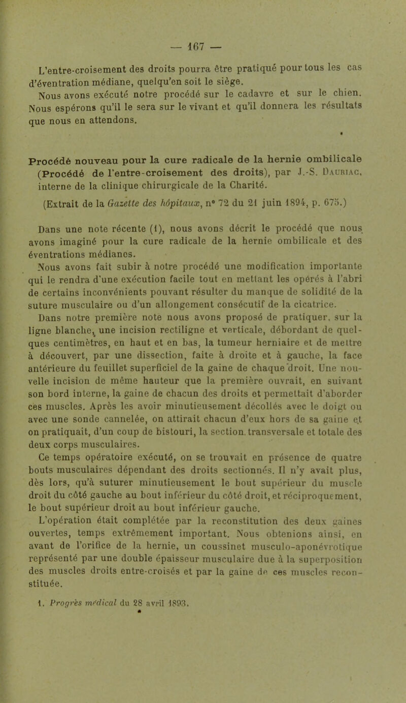 L’entre-croisement des droits pourra être pratiqué pour tous les cas d’éventration médiane, quelqu’en soit le siège. Nous avons exécuté notre procédé sur le cadavre et sur le chien. Nous espérons qu’il le sera sur le vivant et qu’il donnera les résultats que nous en attendons. Procédé nouveau pour la cure radicale de la hernie ombilicale (Procédé de l’entre-croisement des droits), par J.-S. Dauriac, interne de la clinique chirurgicale de la Charité. (Extrait de la Gazette des hôpitaux, n° 72 du 21 juin 1894, p. 675.) Dans une note récente (1), nous avons décrit le procédé que nous avons imaginé pour la cure radicale de la hernie ombilicale et des éventrations médianes. Nous avons fait subir à notre procédé une modification importante qui le rendra d'une exécution facile tout en metlant les opérés à l’abri de certains inconvénients pouvant résulter du manque de solidité de la suture musculaire ou d’un allongement consécutif de la cicatrice. Dans notre première note nous avons proposé de pratiquer, sur la ligne blanche^ une incision rectiligne et verticale, débordant de quel- ques centimètres, en haut et en bas, la tumeur herniaire et de mettre à découvert, par une dissection, faite à droite et à gauche, la face antérieure du feuillet superficiel de la gaine de chaque droit. Une nou- velle incision de même hauteur que la première ouvrait, en suivant son bord interne, la gaine de chacun des droits et permettait d’aborder ces muscles. Après les avoir minutieusement décollés avec le doigt ou avec une sonde cannelée, on attirait chacun d’eux hors de sa gaine e.t on pratiquait, d’un coup de bistouri, la section, transversale et totale des deux corps musculaires. Ce temps opératoire exécuté, on se trouvait en présence de quatre bouts musculaires dépendant des droits sectionnés. Il n’y avait plus, dès lors, qu’à suturer minutieusement le bout supérieur du muscle droit du côté gauche au bout inférieur du côté droit, et réciproque ment, le bout supérieur droit au bout inférieur gauche. L'opération était complétée par la reconstitution des deux gaines ouvertes, temps extrêmement important. Nous obtenions ainsi, en avant de l’orifice de la hernie, un coussinet musculo-aponévrotique représenté par une double épaisseur musculaire due à la superposition des muscles droits entre-croisés et par la gaine de ces muscles recon- stituée. I. Progrès médical du 28 avril 1893.