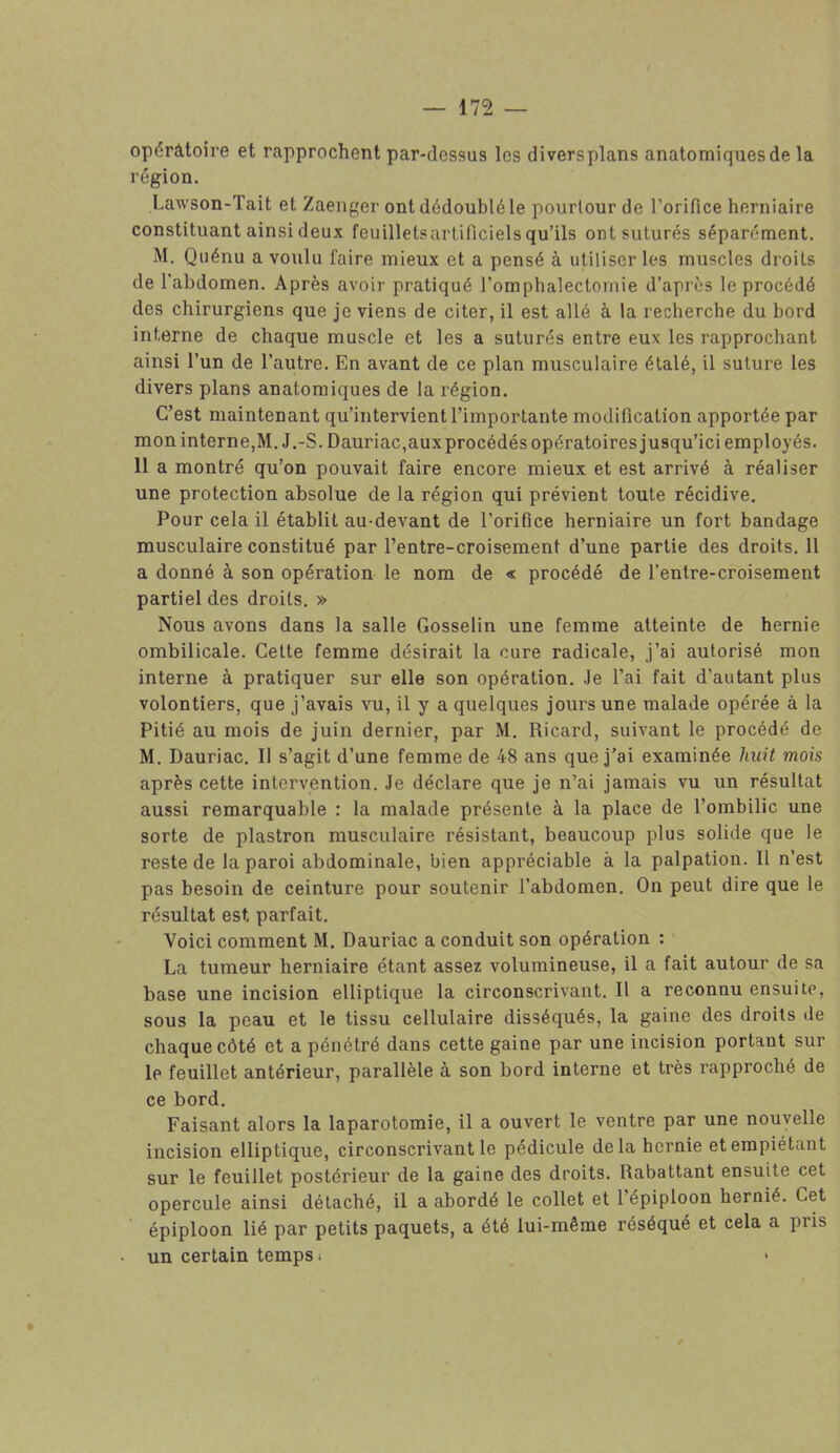 opératoire et rapprochent par-dessus les diversplans anatomiques de la région. Lawson-Tait et Zaenger ont dédoublé le pourtour de l’orifice herniaire constituant ainsi deux feuillets artificiels qu’ils ont suturés séparément. M. Quénu a voulu faire mieux et a pensé à utiliser les muscles droits de l'abdomen. Après avoir pratiqué l’omphalectornie d’après le procédé des chirurgiens que je viens de citer, il est allé à la recherche du bord interne de chaque muscle et les a suturés entre eux les rapprochant ainsi l’un de l’autre. En avant de ce plan musculaire étalé, il suture les divers plans anatomiques de la région. C’est maintenant qu’intervient l’importante modification apportée par mon interne,M. J.-S. Dauriac,auxprocédés opératoires jusqu’ici employés. 11 a montré qu’on pouvait faire encore mieux et est arrivé à réaliser une protection absolue de la région qui prévient toute récidive. Pour cela il établit au-devant de l’orifice herniaire un fort bandage musculaire constitué par l’entre-croisement d’une partie des droits. 11 a donné à son opération le nom de « procédé de l’entre-croisement partiel des droits. » Nous avons dans la salle Gosselin une femme atteinte de hernie ombilicale. Cette femme désirait la cure radicale, j’ai autorisé mon interne à pratiquer sur elle son opération. Je l’ai fait d’autant plus volontiers, que j’avais vu, il y a quelques jours une malade opérée à la Pitié au mois de juin dernier, par M. Ricard, suivant le procédé de M. Dauriac. Il s’agit d’une femme de 48 ans que j’ai examinée huit mois après cette intervention. Je déclare que je n’ai jamais vu un résultat aussi remarquable : la malade présente à la place de l’ombilic une sorte de plastron musculaire résistant, beaucoup plus solide que le reste de la paroi abdominale, bien appréciable à la palpation. Il n’est pas besoin de ceinture pour soutenir l’abdomen. On peut dire que le résultat est parfait. Voici comment M. Dauriac a conduit son opération : La tumeur herniaire étant assez volumineuse, il a fait autour de sa base une incision elliptique la circonscrivant. Il a reconnu ensuite, sous la peau et le tissu cellulaire disséqués, la gaine des droits »le chaque côté et a pénétré dans cette gaine par une incision portant sur le feuillet antérieur, parallèle à son bord interne et très rapproché de ce bord. Faisant alors la laparotomie, il a ouvert le ventre par une nouvelle incision elliptique, circonscrivant le pédicule delà hernie et empiétant sur le feuillet postérieur de la gaine des droits. Rabattant ensuite cet opercule ainsi détaché, il a abordé le collet et l’épiploon hernié. Cet épiploon lié par petits paquets, a été lui-même réséqué et cela a pris • un certain temps.