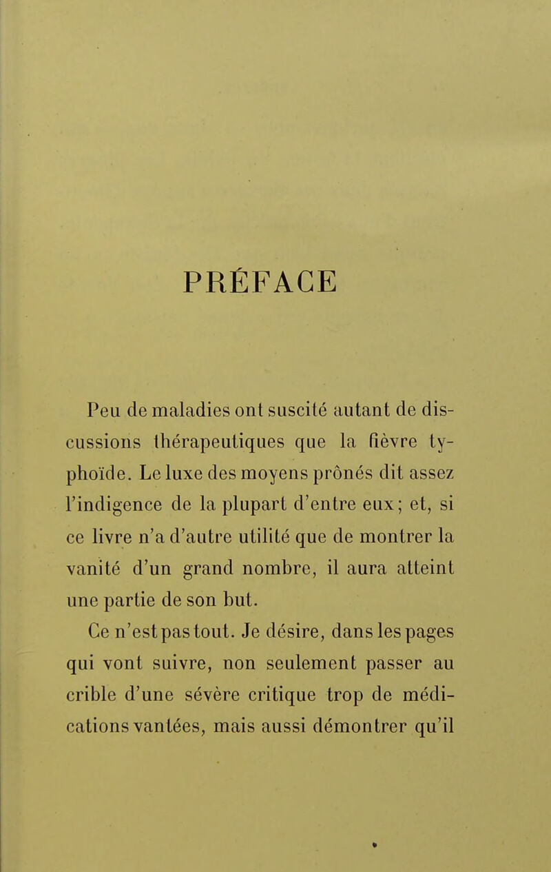 PRÉFACE Peu de maladies ont suscité autant de dis- cussions thérapeutiques que la fièvre ty- phoïde. Le luxe des moyens prônés dit assez l'indigence de la plupart d'entre eux; et, si ce livre n'a d'autre utilité que de montrer la vanité d'un grand nombre, il aura atteint une partie de son but. Ce n'est pas tout. Je désire, dans les pages qui vont suivre, non seulement passer au crible d'une sévère critique trop de médi- cations vantées, mais aussi démontrer qu'il