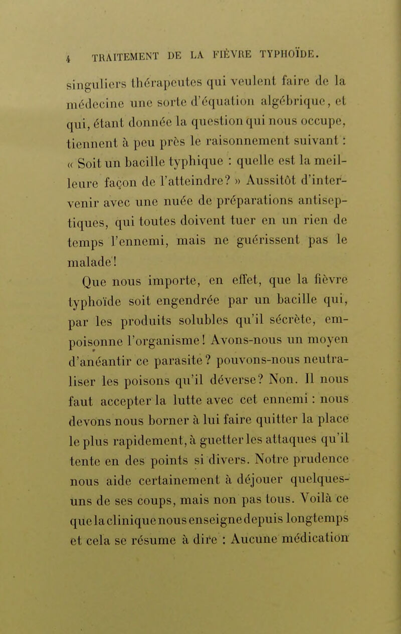 singuliers thérapeutes qui veulent faire de la médecine une sorte d'équation algébrique, et qui, étant donnée la question qui nous occupe, tiennent à peu près le raisonnement suivant : « Soit un bacille typhique : quelle est la meil- leure façon de l'atteindre? » Aussitôt d'inter- venir avec une nuée de préparations antisep- tiques, qui toutes doivent tuer en un rien de temps l'ennemi, mais ne guérissent pas le malade! Que nous importe, en effet, que la fièvre typhoïde soit engendrée par un bacille qui, par les produits solubles qu'il sécrète, em- poisonne l'organisme ! Avons-nous un moyen d'anéantir ce parasite ? pouvons-nous neutra- liser les poisons qu'il déverse? Non. Il nous faut accepter la lutte avec cet ennemi : nous devons nous borner à lui faire quitter la place le plus rapidement, à guetter les attaques qu'il tente en des points si divers. Notre prudence nous aide certainement à déjouer quelques- uns de ses coups, mais non pas tous. Voilà ce que la clinique nous enseigne depuis longtemps et cela se résume à dire : Aucune médication