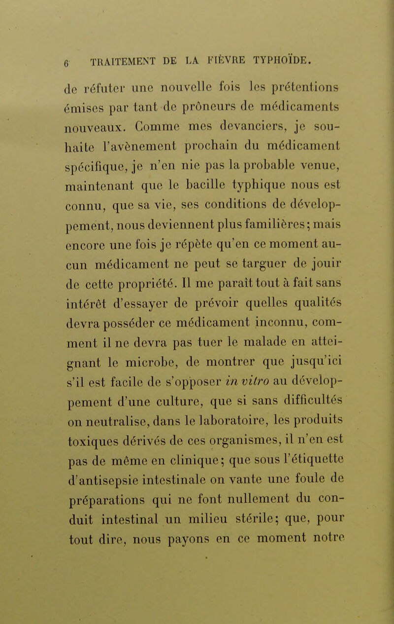 de réfuter une nouvelle fois les prétentions émises par tant de prôneurs de médicaments nouveaux. Comme mes devanciers, je sou- haite l'avènement prochain du médicament spécifique, je n'en nie pas la probable venue, maintenant que le bacille typhique nous est connu, que sa vie, ses conditions de dévelop- pement, nous deviennent plus familières ; mais encore une fois je répète qu'en ce moment au- cun médicament ne peut se targuer de jouir de cette propriété. Il me paraît tout à fait sans intérêt d'essayer de prévoir quelles qualités devra posséder ce médicament inconnu, com- ment il ne devra pas tuer le malade en attei- gnant le microbe, de montrer que jusqu'ici s'il est facile de s'opposer in vili^o au dévelop- pement d'une culture, que si sans difficultés on neutralise, dans le laboratoire, les produits toxiques dérivés de ces organismes, il n'en est pas de même en clinique; que sous l'étiquette d'antisepsie intestinale on vante une foule de préparations qui ne font nullement du con- duit intestinal un milieu stérile; que, pour tout dire, nous payons en ce moment notre
