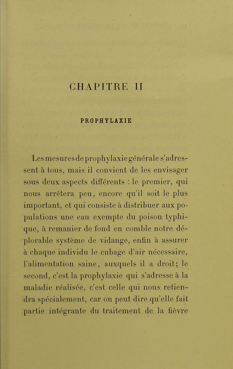 PROPHYLAXIE Les mesures de prophylaxie générale s'adres- sent à tous, mais il convient de les envisager sous deux aspects différents : le premier, qui nous arrêtera peu, encore qu'il soit le plus important, et qui consiste à distribuer aux po- pulations une eau exempte du poison typhi- que, à remanier de fond en comble notre dé- plorable système de vidange, enfin à assurer à chaque individu le cubage d'air nécessaire, l'alimentation saine, auxquels il a droit; le second, c'est la prophylaxie qui s'adresse à la maladie réalisée, c'est celle qui nous retien- dra spécialement, car on peut dire qu'elle fait partie intégrante du traitement de. la fièvre