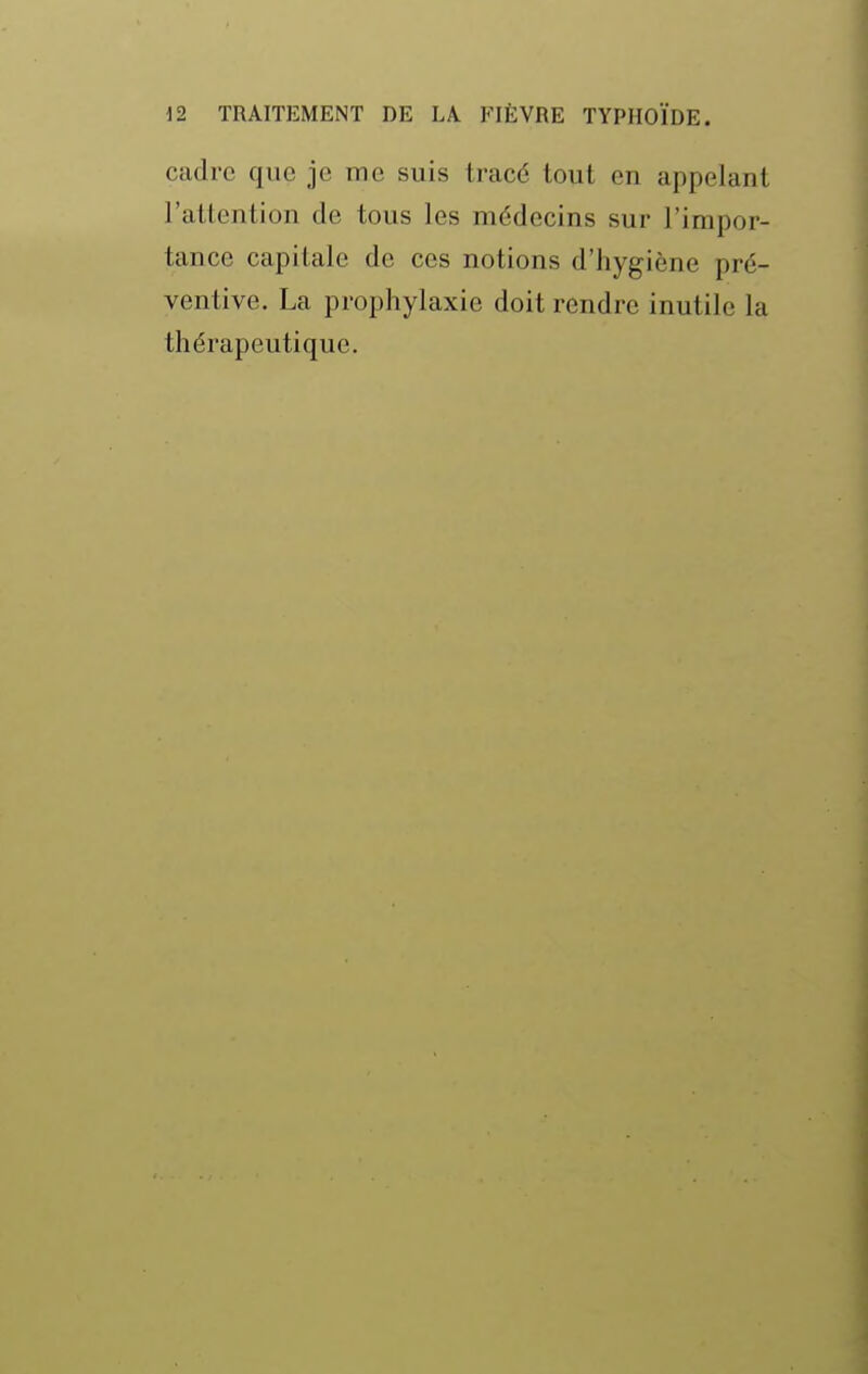 cadre que je me suis tracé tout en appelant l'attention de tous les médecins sur l'impor- tance capitale de ces notions d'hygiène pré- ventive. La prophylaxie doit rendre inutile la thérapeutique.