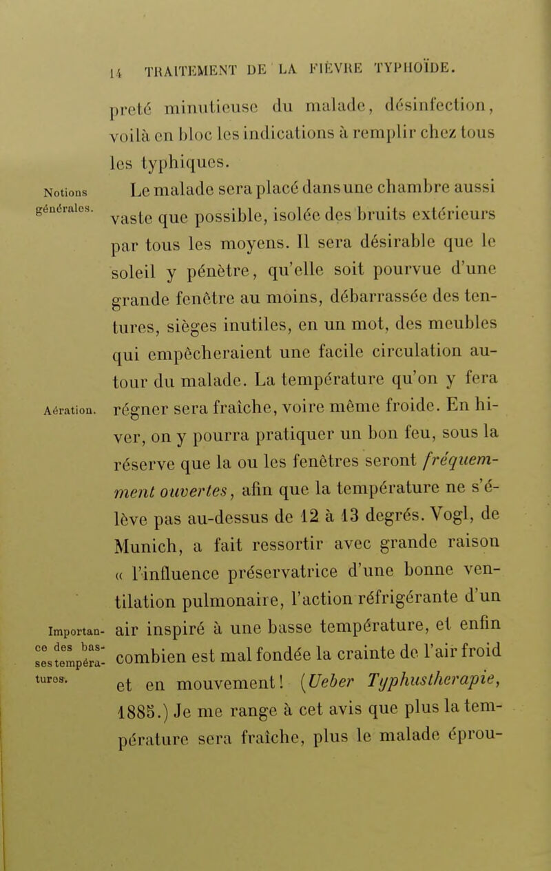 Notions générales. Aération. prêté minutieuse du malade, désinfection, voilà en bloc les indications à remplir chez tous les typhiques. Le malade sera placé dans une chambre aussi vaste que possible, isolée des bruits extérieurs par tous les moyens. Il sera désirable que le soleil y pénètre, qu'elle soit pourvue d'une grande fenêtre au moins, débarrassée des ten- tures, sièges inutiles, en un mot, des meubles qui empêcheraient une facile circulation au- tour du malade. La température qu'on y fera régner sera fraîche, voire même froide. En hi- ver, on y pourra pratiquer un bon feu, sous la réserve que la ou les fenêtres seront fréquem- ment ouvertes, afin que la température ne s'é- lève pas au-dessus de 12 à 13 degrés. Vogl, de Munich, a fait ressortir avec grande raison (( l'influence préservatrice d'une bonne ven- tilation pulmonaire, l'action réfrigérante d'un importan- air inspiré à une basse température, et enfin Itmpéra- combieu cst mal fondée la crainte de l'air froid ™- et en mouvement! [Ueber Typhus thérapie, 1885.) Je me range à cet avis que plus la tem- pérature sera fraîche, plus le malade éprou-