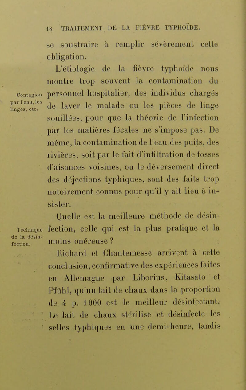 se soustraire à remplir sévèrement cette obligation. L'étiologie de la fièvre typhoïde nous montre trop souvent la contamination du Contagion pcrsonucl hospitalier, des individus chargés Hngls''otc.°*' de laver le malade ou les pièces de linge souillées, pour que la théorie de l'infection par les matières fécales ne s'impose pas. De môme, la contamination de l'eau.des puits, des rivières, soit par le fait d'infiltration de fosses d'aisances voisines, ou le déversement direct des déjections typhiqucs, sont des faits trop notoirement connus pour qu'il y ait lieu à in- sister. Quelle est la meilleure méthode de désin- Tochnique fcctiou, cellc qui est la plus pratique et la do la désin- . , „ lection. moms onéreuse ? Richard et Chantemcsse arrivent à cette conclusion, confirmative des expériences faites en Allemagne par Liborius, Kitasato et Pfiihl, qu'un lait de chaux dans la proportion de 4 p. 1000 est le meilleur désinfectant. ' ■ Le lait de chaux stérilise et désinfecte les selles typhiques en une demi-heure, tandis