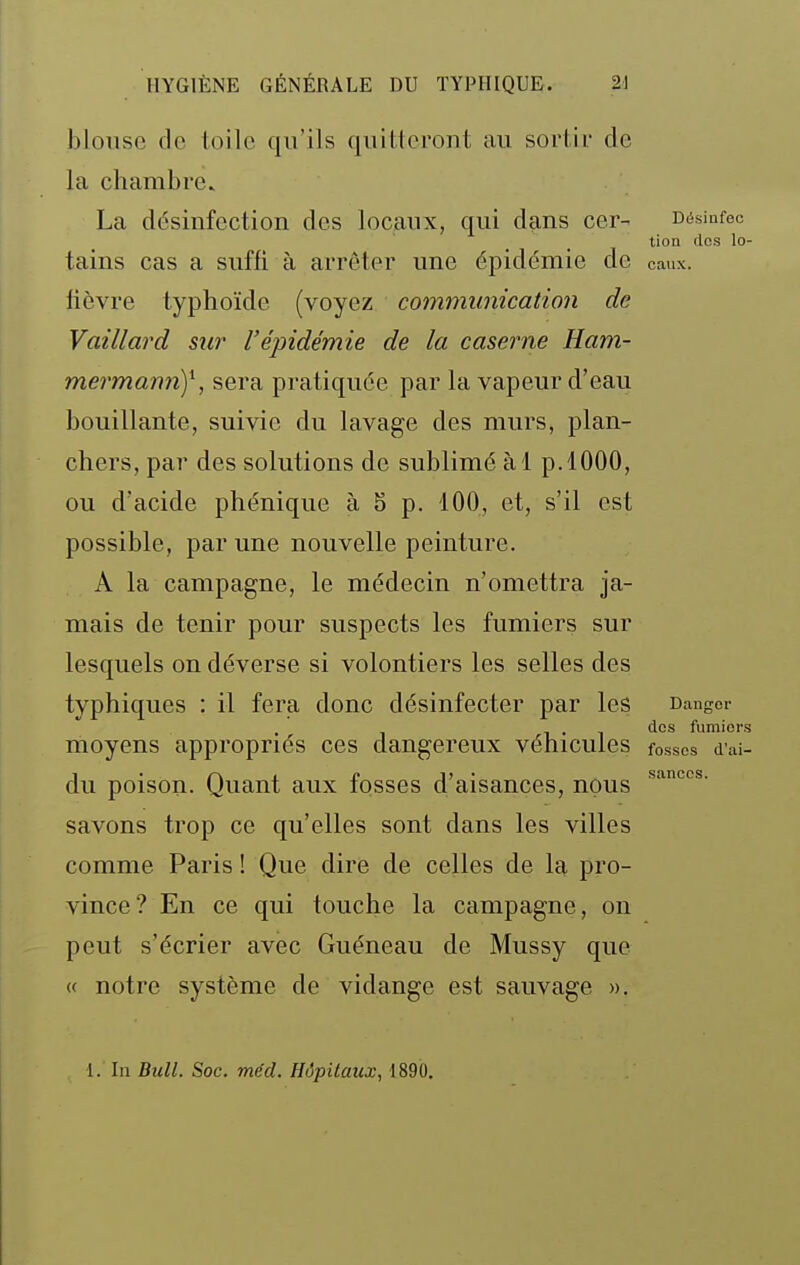 blouse de toile qu'ils quitteront au sortir de la chambre. La désinfection des locaux, qui dans cer- césinfec tion des lo- tains cas a suffi à arrêter une épidémie de eaux, lièvre typhoïde (voyez communication de Vaillard sur l'épidémie de la caserne Ham- mermamif, sera pratiquée par la vapeur d'eau bouillante, suivie du lavage des murs, plan- chers, par des solutions de sublimé àl p. 1000, ou d'acide phénique à 5 p. 100, et, s'il est possible, par une nouvelle peinture. A la campagne, le médecin n'omettra ja- mais de tenir pour suspects les fumiers sur lesquels on déverse si volontiers les selles des typhiques : il fera donc désinfecter par les Danger des fumiers moyens appropriés ces dangereux véhicules fosses d'ai- du poison. Quant aux fosses d'aisances, nous savons trop ce qu'elles sont dans les villes comme Paris ! Que dire de celles de la pro- vince? En ce qui touche la campagne, on peut s'écrier avec Guéneau de Mussy que « notre système de vidange est sauvage ». 1. In Bull. Soc. méd. Hôpitaux, 1890.