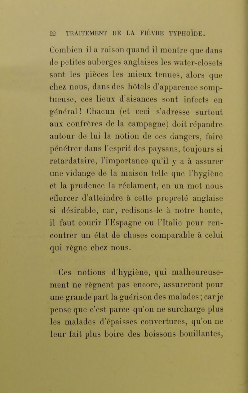 Combien il a raison quand il montre que dans de petites auberges anglaises les water-closets sont les pièces les mieux tenues, alors que chez nous, dans des hôtels d'apparence somp- tueuse, ces lieux d'aisances sont infects en général ! Chacun (et ceci s'adresse surtout aux confrères de la campagne) doit répandre autour de lui la notion de ces dangers, faire pénétrer dans l'esprit des paysans, toujours si retardataire, l'importance qu'il y a à assurer une vidange de la maison telle que l'hygiène et la prudence la réclament, en un mot nous efforcer d'atteindre à cette propreté anglaise si désirable, car, redisons-le à notre honte, il faut courir l'Espagne ou l'Italie pour ren- contrer un état de choses comparable à celui qui règne chez nous. Ces notions d'hygiène, qui malheureuse- ment ne régnent pas encore, assureront pour une grande part la guérison des malades ; car je pense que c'est parce qu'on ne surcharge plus les malades d'épaisses couvertures, qu'on ne leur fait plus boire des boissons bouillantes,