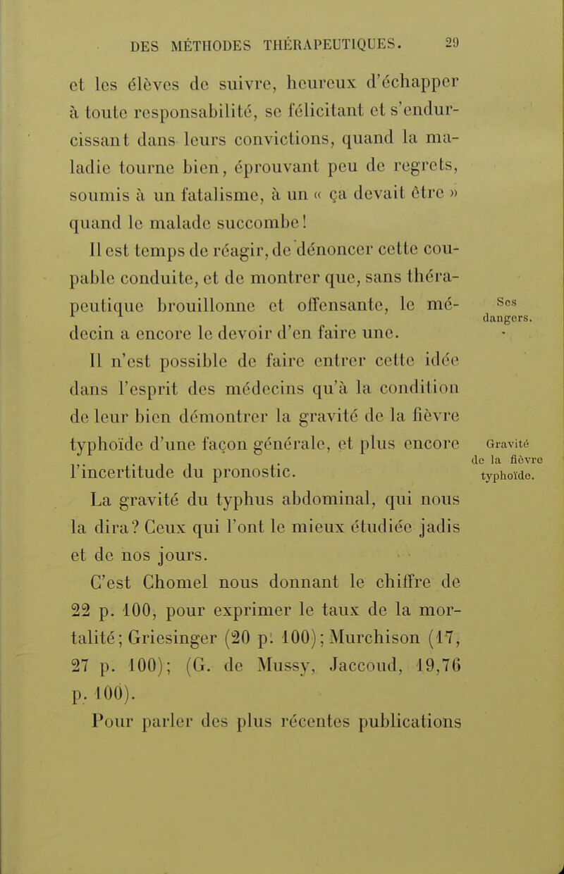 et les élèves de suivre, heureux d'échapper à toute responsabilité, se félicitant et s'endur- cissant dans leurs convictions, quand la ma- ladie tourne bien, éprouvant peu de regrets, soumis à un fatalisme, à un « ça devait être » quand le malade succombe ! Il est temps de réagir, de dénoncer cette cou- pable conduite, et de montrer que, sans théra- peutique brouillonne et offensante, le mé- scs dangers. decin a encore le devoir d'en faire une. Il n'est possible de faire entrer cette idée dans l'esprit des médecins qu'à la condition de leur bien démontrer la gravité de la fièvre typhoïde d'une façon générale, et plus encore Gravité . (le la fièvre l'incertitude du pronostic. typhoïde. La gravité du typhus abdominal, qui nous la dira? Ceux qui l'ont le mieux étudiée jadis et de nos jours. C'est Chomel nous donnant le chiffre de 22 p. 100, pour exprimer le taux de la mor- talité ; Griesinger (20 pl 100); Murchison (17, 27 p. 100); (G. de Mussy, Jaccoud, 19,76 p. lOÔ). Pour parler des plus récentes publications