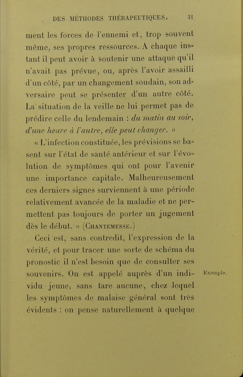 ment les forces de l'ennemi et, trop souvent môme, ses propres ressources. A chaque ins- tant il peut avoir à soutenir une attaqué qu'il n'avait pas prévue, ou, après l'avoir assailli d'un côté, par un changement soudain, son ad- versaire peut se présenter d'un autre côté. La' situation de la veille ne lui permet pas de prédire celle du lendemain : du matin au soir, d'une heure à l'autre, elle peut changer. » « L'infection constituée, les prévisions se ba- sent sur l'état de santé antérieur et sur l'évo- lution de symptômes qui ont pour l'avenir une importance capitale. Malheureusement ces derniers signes surviennent à une période relativement avancée de la maladie et ne per- mettent pas toujours de porter un jugement dès le début. » (Chantemessu.) Ceci est, sans contredit, l'expression de la vérité, et pour tracer une sorte de schéma du pronostic il n'est besoin que de consulter ses souvenirs. On est appelé auprès d'un indi- Exemple, vidu jeune, sans tare aucune, chez lequel les symptômes de malaise général sont très évidents : on pense naturellement à quelque