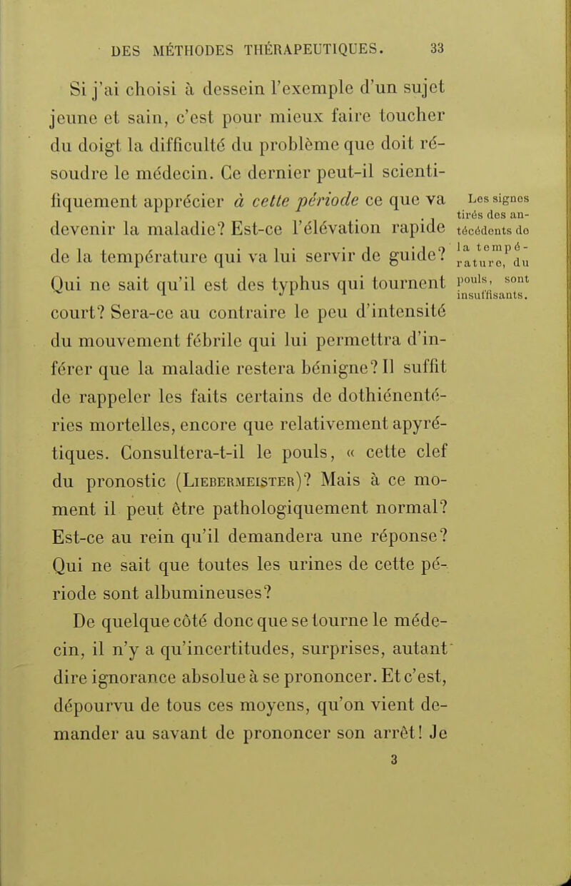 Si j'ai choisi à dessein l'exemple d'un sujet jeune et sain, c'est pour mieux faire toucher du doigt la difficulté du problème que doit ré- soudre le médecin. Ce dernier peut-il scienti- fiquement apprécier à cette 'période ce que va Les signes tirés des an- devenir la maladie? Est-ce l'élévation rapide tôcôdentsdo de la température qui va lui servir de guide? J.atu''r'^,''dû Qui ne sait qu'il est des typhus qui tournent p'^- insulnsants. court? Sera-ce au contraire le peu d'intensité du mouvement fébrile qui lui permettra d'in- férer que la maladie restera bénigne? Il suffit de rappeler les faits certains de dothiénenté- ries mortelles, encore que relativement apyré- tiques. Consultera-t-il le pouls, « cette clef du pronostic (Liebermeister)? Mais à ce mo- ment il peut être pathologiquement normal? Est-ce au rein qu'il demandera une réponse? Qui ne sait que toutes les urines de cette pé- riode sont albumineuses? De quelque côté donc que se tourne le méde- cin, il n'y a qu'incertitudes, surprises, autant dire ignorance absolue à se prononcer. Et c'est, dépourvu de tous ces moyens, qu'on vient de- mander au savant de prononcer son arrêt! Je
