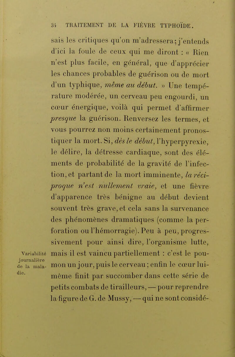 sais les critiques qu'on m'adressera; j'entends d'ici la foule de ceux qui me diront : « Rien n'est plus facile, en général, que d'apprécier les chances probables de guérison ou de mort d'un typhique, même an début. » Une tempé- rature modérée, un cerveau peu engourdi, un cœur énergique, voilà qui permet d'affirmer presque la guérison. Renversez les termes, et vous pourrez non moins certainement pronos- tiquer la mort. Si, dès le début, l'hyperpyrexie, le délire, la détresse cardiaque, sont des élé- ments de probabilité de la gravité de l'infec- tion, et partant de la mort imminente, laréci- proque n'est nidlement vraie, et une fièvre d'apparence très bénigne au début devient souvent très grave, et cela sans la survenance des phénomènes dramatiques (comme la per- foration ou l'hémorragie). Peu à peu, progres- sivement pour ainsi dire, l'organisme lutte, Variabilité mais il ost vaiucu partiellement : c'est le pou- journalièro . (le la mala- mou uu jour, puis Ic ccrvcau ; enlm le cœur lui- môme finit par succomber dans cette série de petits combats de tirailleurs, — pour reprendre la figure de G. de Mussy, — qui ne sont considé-