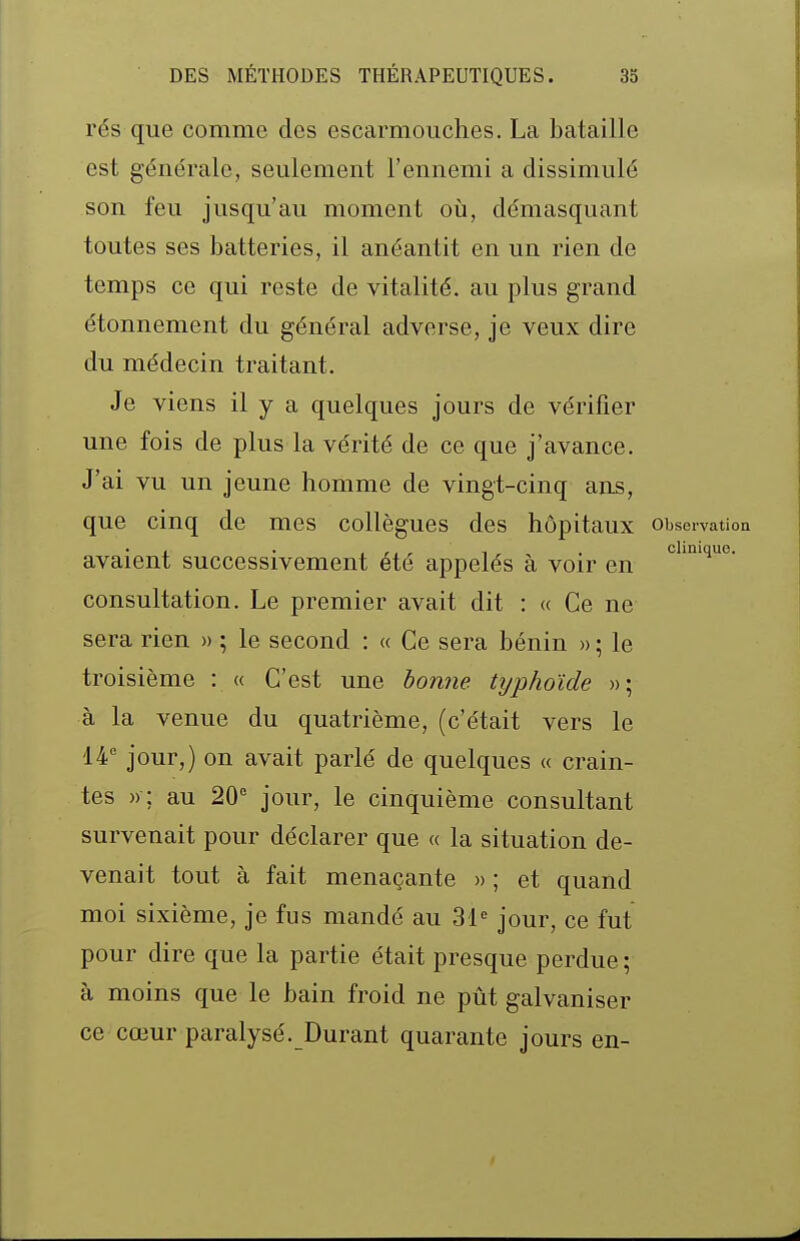 rés que comme des escarmouches. La bataille est générale, seulement l'ennemi a dissimulé son feu jusqu'au moment oii, démasquant toutes ses batteries, il anéantit en un rien de temps ce qui reste de vitalité, au plus grand étonnement du général adverse, je veux dire du médecin traitant. Je viens il y a quelques jours de vérifier une fois de plus la vérité de ce que j'avance. J'ai vu un jeune homme de vingt-cinq ans, que cinq de mes collègues des hôpitaux observation avaient successivement été appelés à voir en consultation. Le premier avait dit : (( Ce ne sera rien » ; le second : « Ce sera bénin » ; le troisième : « C'est une bonne typhoïde »; à la venue du quatrième, (c'était vers le 14 jour,) on avait parlé de quelques « crain- tes »; au 20° jour, le cinquième consultant survenait pour déclarer que « la situation de- venait tout à fait menaçante » ; et quand moi sixième, je fus mandé au 31« jour, ce fut pour dire que la partie était presque perdue ; à moins que le bain froid ne pût galvaniser ce cœur paralysé. Durant quarante jours en-