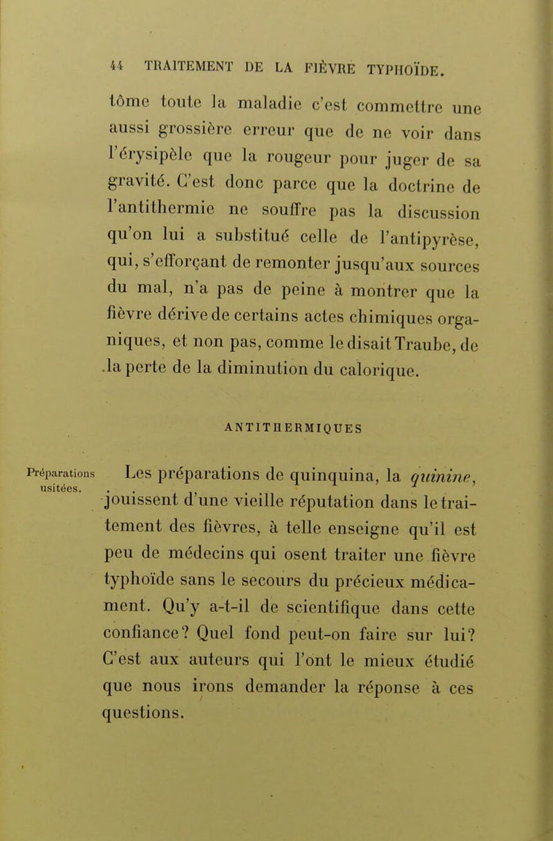 lôme toute la maladie c'est commettre une aussi grossière erreur que de ne voir dans l'érysipèle que la rougeur pour juger de sa gravité. C'est donc parce que la doctrine de l'antithermie ne souffre pas la discussion qu'on lui a substitué celle de l'antipyrèse, qui, s'efforçant de remonter jusqu'aux sources du mal, n'a pas de peine à montrer que la fièvre dérive de certains actes chimiques orga- niques, et non pas, comme le disait Traube, de .la perte de la diminution du calorique. ANTITHERMIQUES Préparations Lcs préparations de quinquina, la quinine, usitées. jouissent d'une vieille réputation dans le trai- tement des fièvres, à telle enseigne qu'il est peu de médecins qui osent traiter une fièvre typhoïde sans le secours du précieux médica- ment. Qu'y a-t-il de scientifique dans cette confiance? Quel fond peut-on faire sur lui? C'est aux auteurs qui l'ont le mieux étudié que nous irons demander la réponse à ces questions.