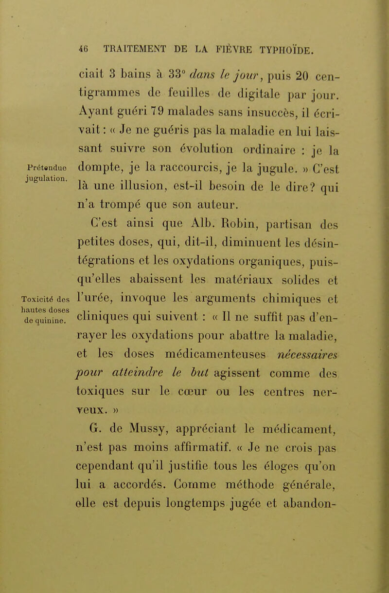ciait 3 bains à 33° dans le jour, puis 20 cen- tigrammes de feuilles de digitale par jour. Ayant guéri 79 malades sans insuccès, il écri- vait : <( Je ne guéris pas la maladie en lui lais- sant suivre son évolution ordinaire : je la Prétendue domptc, jc la raccourcis, je la jugule. » C'est juguiation. illusion, cst-il besoin de le dire? qui n'a trompé que son auteur. C'est ainsi que Alb. Robin, partisan des petites doses, qui, dit-il, diminuent les désin- tégrations et les oxydations organiques, puis- qu'elles abaissent les matériaux solides et Toxicité des l'urée, invoque les arguments chimiques et ^doTuii^ne!^ cliniques qui suivent : « Il ne suffit pas d'en- rayer les oxydations pour abattre la maladie, et les doses médicamenteuses nécessaires pour atteindre le but agissent comme des toxiques sur le cœur ou les centres ner- veux. » G. de Mussy, appréciant le médicament, n'est pas moins affirmatif. « Je ne crois pas cependant qu'il justifie tous les éloges qu'on lui a accordés. Comme méthode générale, elle est depuis longtemps jugée et abandon-