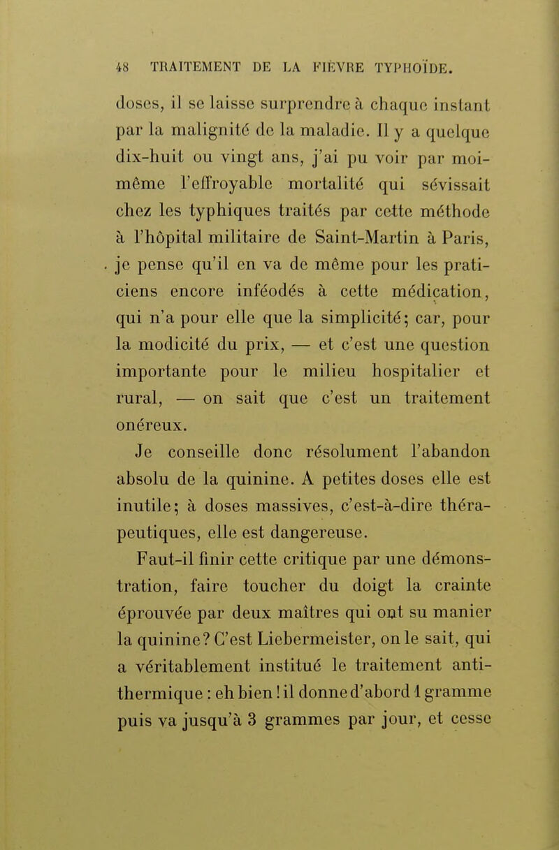 doses, il se laisse surprendre à chaque instant par la malignité de la maladie. Il y a quelque dix-huit ou vingt ans, j'ai pu voir par moi- même l'effroyable mortalité qui sévissait chez les typhiques traités par cette méthode à l'hôpital militaire de Saint-Martin à Paris, je pense qu'il en va de même pour les prati- ciens encore inféodés à cette médication, qui n'a pour elle que la simplicité; car, pour la modicité du prix, — et c'est une question importante pour le milieu hospitalier et rural, — on sait que c'est un traitement onéreux. Je conseille donc résolument l'abandon absolu de la quinine. A petites doses elle est inutile; à doses massives, c'est-à-dire théra- peutiques, elle est dangereuse. Faut-il finir cette critique par une démons- tration, faire toucher du doigt la crainte éprouvée par deux maîtres qui ont su manier la quinine? C'est Liebermeister, on le sait, qui a véritablement institué le traitement anti- thermique : eh bien ! il donne d'abord 1 gramme puis va jusqu'à 3 grammes par jour, et cesse
