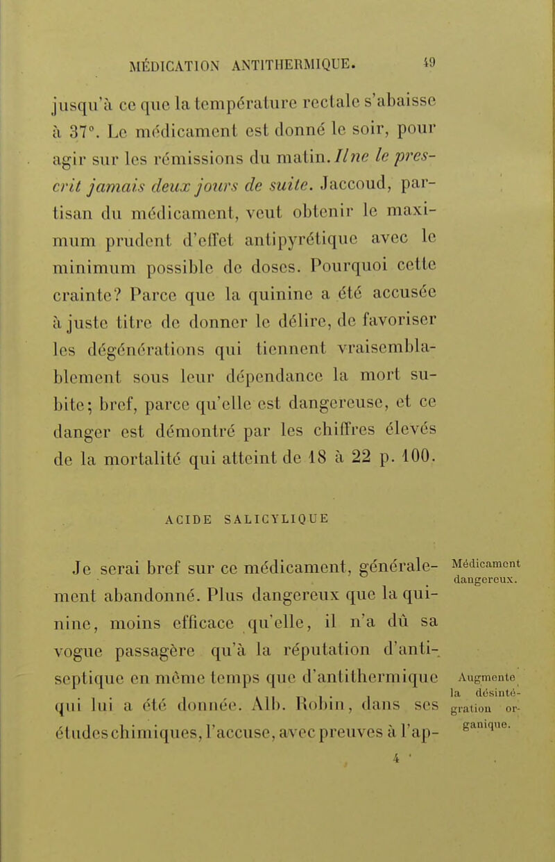 jusqu'à ce que la température rectale s'abaisse à 37°. Le médicament est donné le soir, pour agir sur les rémissions du maVm.Ilne le pres- crit jamais deux joitrs de suite. Jaccoud, par- tisan du médicament, veut obtenir le maxi- mum prudent d'effet antipyrétique avec le minimum possible de doses. Pourquoi cette crainte? Parce que la quinine a été accusée à juste titre de donner le délire, de favoriser les dégénérations qui tiennent vraisembla- blement sous leur dépendance la mort su- bite; bref, parce qu'elle est dangereuse, et ce danger est démontré par les chiffres élevés de la mortalité qui atteint de 18 à 22 p. 100. ACIDE SALICYLIQUE Je serai bref sur ce médicament, générale- Médicament dangereux. ment abandonné. Plus dangereux que la qui- nine, moins efficace qu'elle, il n'a dû sa vogue passagère qu'à la réputation d'anti- septique en môme temps que d'antithermique Augmente . t 11 T-» 1 • 1 dùsinté- qui lui a été donnée. Alb. not)m, dans ses g,ation or- études chimiques, l'accuse, avec preuves à l'ap- s^^'^i*'- 4 •