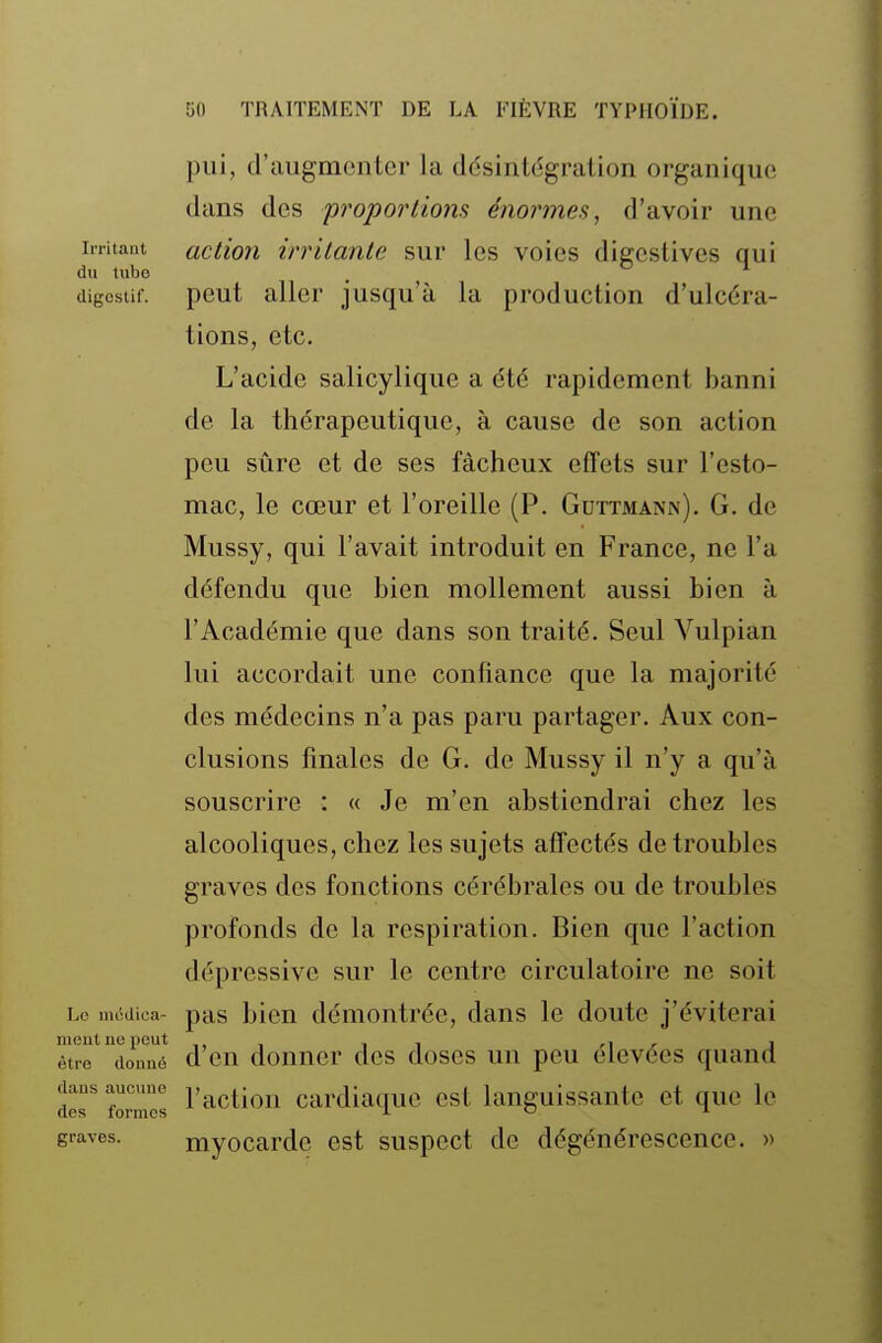 pui, d'augmenter la désintégration organique dans des proportions énormes, d'avoir une initaut action irritante sur les voies digeslives qui du tubo . ^ _ ^ digestif, peut aller jusqu'à la production d'ulcéra- tions, etc. L'acide salicylique a été rapidement banni de la thérapeutique, à cause de son action peu sûre et de ses fâcheux effets sur l'esto- mac, le cœur et l'oreille (P. Gdttmann). G. de Mussy, qui l'avait introduit en France, ne l'a défendu que bien mollement aussi bien à l'Académie que dans son traité. Seul Vulpian lui accordait une confiance que la majorité des médecins n'a pas paru partager. Aux con- clusions finales de G. de Mussy il n'y a qu'à souscrire : « Je m'en abstiendrai chez les alcooliques, chez les sujets affectés de troubles graves des fonctions cérébrales ou de troubles profonds de la respiration. Bien que l'action dépressive sur le centre circulatoire ne soit Lo lucdica- pas bien démontrée, dans le doute j'éviterai èlrr^doiré d'en donner des doses un peu élevées quand des' formes l'actiou cardiaquc est languissante et que le graves. myocardc est suspect de dégénérescence. »