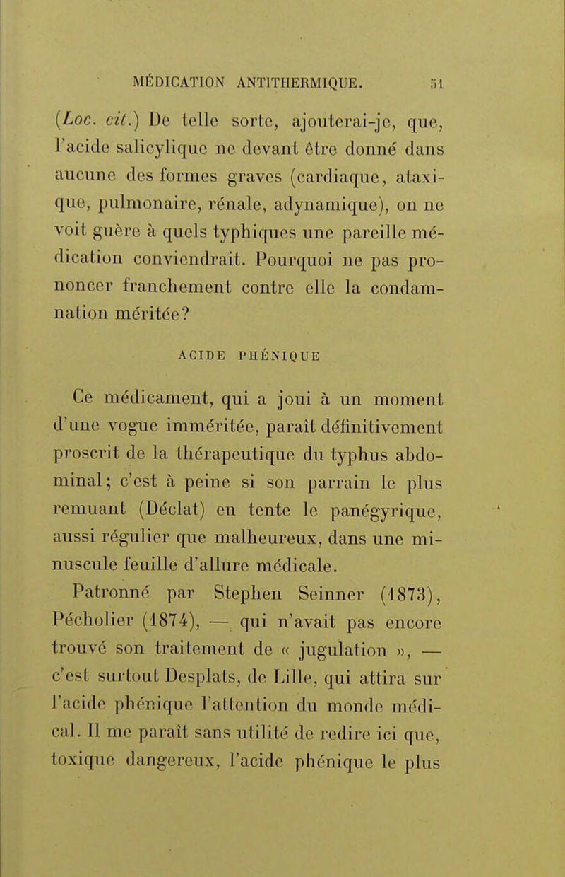 {Loc. cit.) De telle sorte, ajouterai-jc, que, l'acide salicyliqiie ne devant être donné dans aucune des formes graves (cardiaque, ataxi- que, pulmonaire, rénale, adynamique), on ne voit guère à quels typhiques une pareille mé- dication conviendrait. Pourquoi ne pas pro- noncer franchement contre elle la condam- nation méritée? ACIDE PHÉNIQUE Ce médicament, qui a joui à un moment d'une vogue imméritée, paraît définitivement proscrit de la thérapeutique du typhus abdo- minal; c'est à peine si son parrain le plus remuant (Déclat) en tente le panégyrique, aussi régulier que malheureux, dans une mi- nuscule feuille d'allure médicale. Patronné par Stephen Seinner (1873), Pécholier (1874), — qui n'avait pas encore trouvé son traitement de « jugulation », — c'est surtout Desplats, de Lille, qui attira sur l'acide phénique l'attention du monde médi- cal. Il me paraît sans utilité de redire ici que, toxique dangereux, l'acide phénique le plus