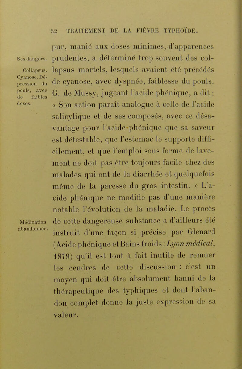 pur, manid aux doses minimes, d'apparences Ses dangers, prudcntcs, a déterminé trop souvent des col- Collapsus. lapsus mortels, lesquels avaient été précédés prè^ssi'on °du dc cyanose, avec dyspnée, faiblesse du pouls. do'''fanZ G- Mussy, jugeant l'acide phénique, a dit : doses. „ gQj^ action paraît analogue à celle de l'acide salicylique et de ses composés, avec ce désa- vantage pour l'acide-phénique que sa saveur est détestable, que l'estomac le supporte diffi- cilement, et que l'emploi sous forme de lave- ment ne doit pas être toujours facile chez des malades qui ont de la diarrhée et quelquefois même de la paresse du gros intestin. » L'a- cide phénique ne modifie pas d'une manière notable l'évolution de la maladie. Le procès Médication de cette dangereuse substance a d'ailleurs été instruit d'une façon si précise par Glenard (Acide phénique et Bains froids : Lyon médical, 1879) qu'il est tout à fait inutile de remuer les cendres de cette discussion : c'est un moyen qui doit être absolument banni.de la thérapeutique des typhiques et dont l'aban- don complet donne la juste expression de sa valeur. abandonnée.