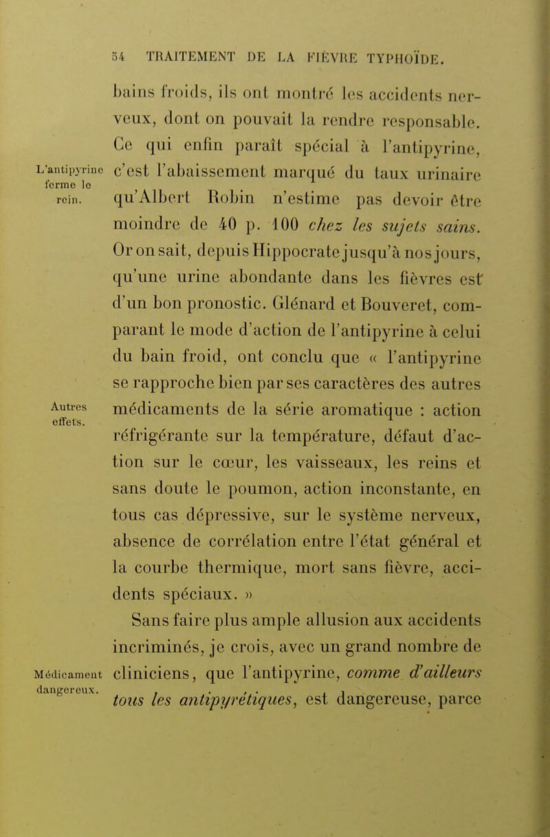 bains froids, ils ont montré les accidents ner- veux, dont on pouvait la rendre responsable. Ce qui enfin paraît spécial à l'antipyrine, L'antipyrinc c'cst l'abaissement marqué du taux urinaire ferme lo rein. qu'Albert Robin n'estime pas devoir être moindre de 40 p. 100 chez les sujets sains. Or on sait, depuis Hippocrate jusqu'à nos jours, qu'une urine abondante dans les fièvres est d'un bon pronostic. Glénard et Bouveret, com- parant le mode d'action de l'antipyrine à celui du bain froid, ont conclu que « l'antipyrine se rapproche bien par ses caractères des autres Autres médicaments de la série aromatique : action effets. _ ^ réfrigérante sur la température, défaut d'ac- tion sur le cœur, les vaisseaux, les reins et sans doute le poumon, action inconstante, en tous cas dépressive, sur le système nerveux, absence de corrélation entre l'état général et la courbe thermique, mort sans fièvre, acci- dents spéciaux. » Sans faire plus ample allusion aux accidents incriminés, je crois, avec un grand nombre de Médicament clinicieus, quc l'antipyrine, comme d'ailleurs dangereux. , . , . , , tous les antipyrétiques, est dangereuse, parce