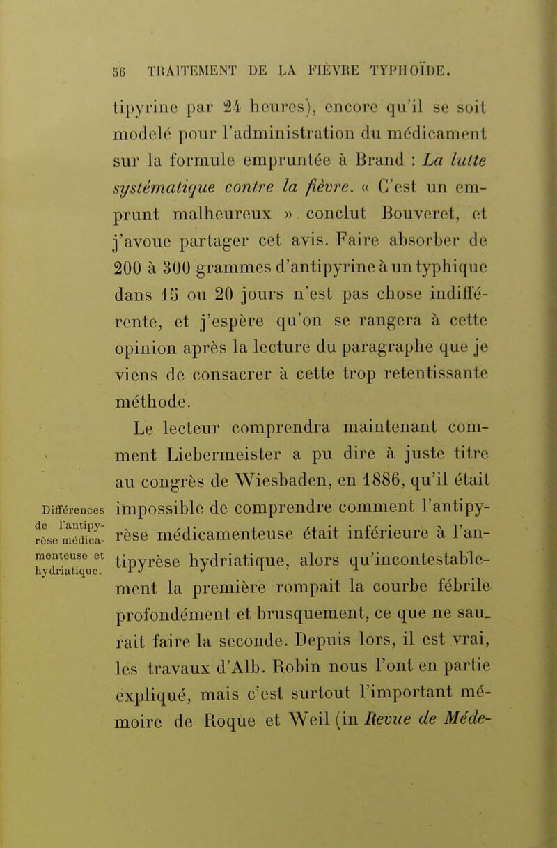 tipyrine par â4 heures), encore qu'il se soil modelé pour l'administration du médicament sur la formule empruntée à Brand : La lutte systématique contre la fièvre. « C'est un em- prunt malheureux » conclut Bouveret, et j'avoue partager cet avis. Faire absorber de 200 à 300 grammes d'antipyrine à un typhique dans 15 ou 20 Jours n'est pas chose indiffé- rente, et j'espère qu'on se rangera à cette opinion après la lecture du paragraphe que je viens de consacrer à cette trop retentissante méthode. Le lecteur comprendra maintenant com- ment Liebermeister a pu dire à juste titre au congrès de Wiesbaden, en 1886, qu'il était Différences impossiblc dc Comprendre comment l'antipy- Sse méE- rèse médicamenteuse était inférieure à l'an- tipyrèse hydriatique, alors qu'incontestable- ment la première rompait la courbe fébrile profondément et brusquement, ce que ne sau_ rait faire la seconde. Depuis lors, il est vrai, les travaux d'Alb. Bobin nous l'ont en partie expliqué, mais c'est surtout l'important mé- moire de Roque et Wcil (in Revue de Méde- monteuso et hydriatique.