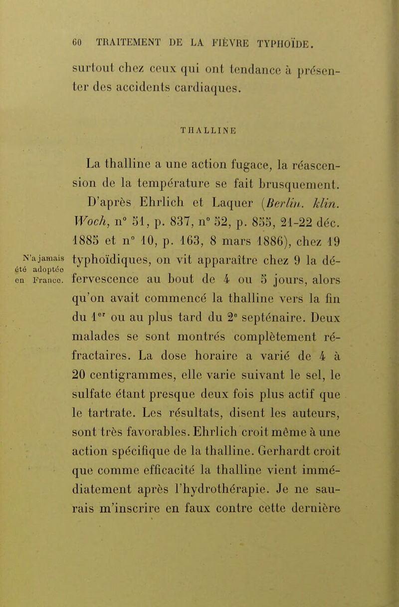 surtout chez ceux qui ont tendance à présen- ter des accidents cardiaques. TnALLINE La thalline a une action fugace, la réascen- sion de la température se fait brusquement. D'après Ehrlich et Laquer [Berlin., klin. Woch, n° M, p. 837, n° o2, p. 8So, 21-22 déc. 1885 et n 10, p. 163, 8 mars 1886), chez 19 N'a jamais typhoïdiqucs, OU vit apparaître chez 9 la dé- été adoptée on Fiance, fervcscence au bout de 4 ou 5 jours, alors qu'on avait commencé la thalline vers la fm du 1 ou au plus tard du 2 septénaire. Deux malades se sont montrés complètement ré- fractaires. La dose horaire a varié de 4 à 20 centigrammes, elle varie suivant le sel, le sulfate étant presque deux fois plus actif que le tartrate. Les résultats, disent les auteurs, sont très favorables. Ehrlich croit même à une action spécifique de la thalline. Gerhardt croit que comme efficacité la thalline vient immé- diatement après l'hydrothérapie. Je ne sau- rais m'inscrire en faux contre cette dernière