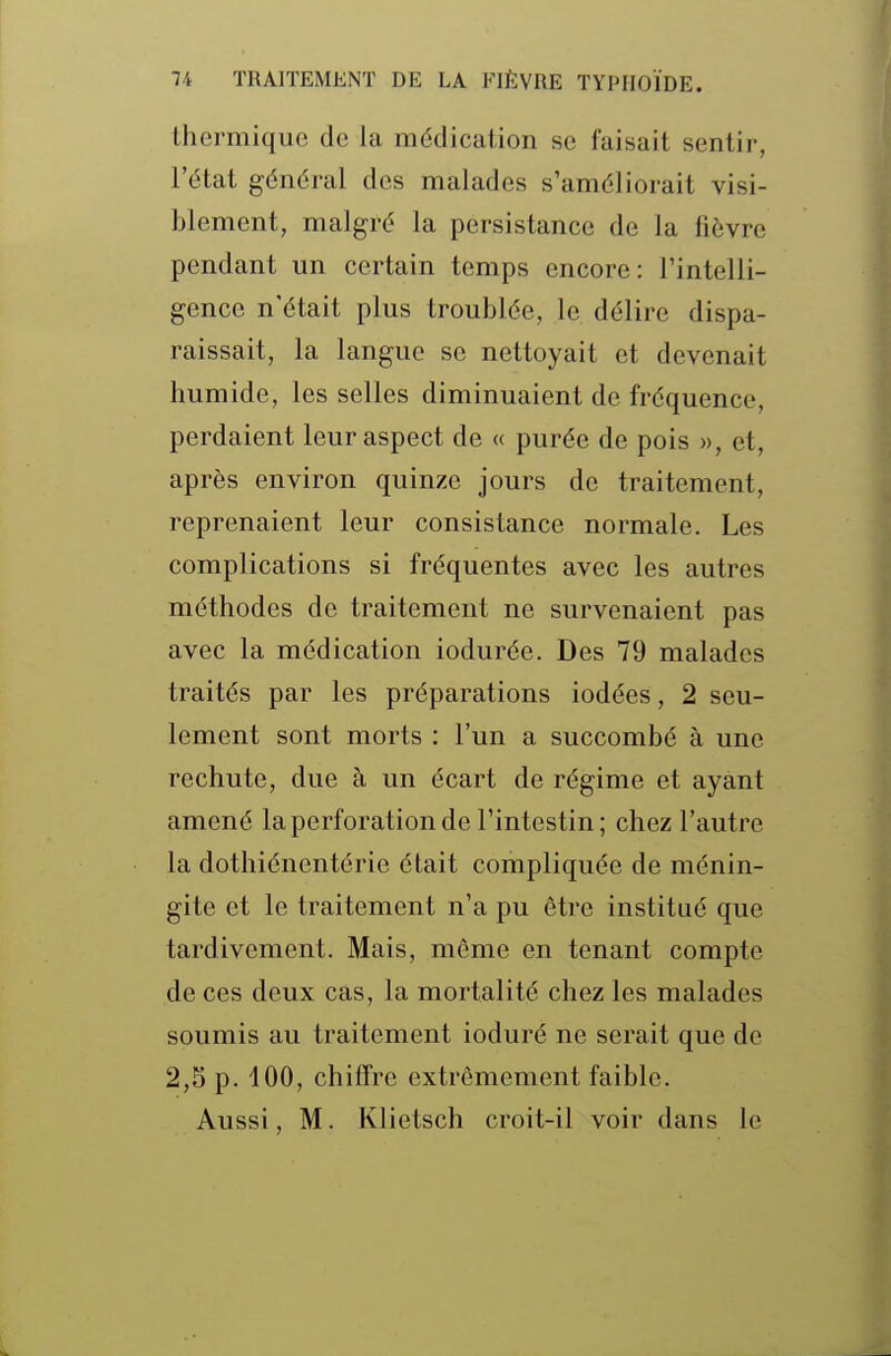thermique de la médicaiion se faisait sentir, l'état général des malades s'améliorait visi- blement, malgré la persistance de la fièvre pendant im certain temps encore: l'intelli- gence n'était plus troublée, le délire dispa- raissait, la langue se nettoyait et devenait humide, les selles diminuaient de fréquence, perdaient leur aspect de « purée de pois », et, après environ quinze jours de traitement, reprenaient leur consistance normale. Les complications si fréquentes avec les autres méthodes de traitement ne survenaient pas avec la médication iodurée. Des 79 malades traités par les préparations iodées, 2 seu- lement sont morts : l'un a succombé à une rechute, due à un écart de régime et ayant amené la perforation de l'intestin; chez l'autre la dothiénentérie était compliquée de ménin- gite et le traitement n'a pu être institué que tardivement. Mais, même en tenant compte de ces deux cas, la mortalité chez les malades soumis au traitement ioduré ne serait que de 2,5 p. 100, chiffre extrêmement faible. Aussi, M. Klietsch croit-il voir dans le