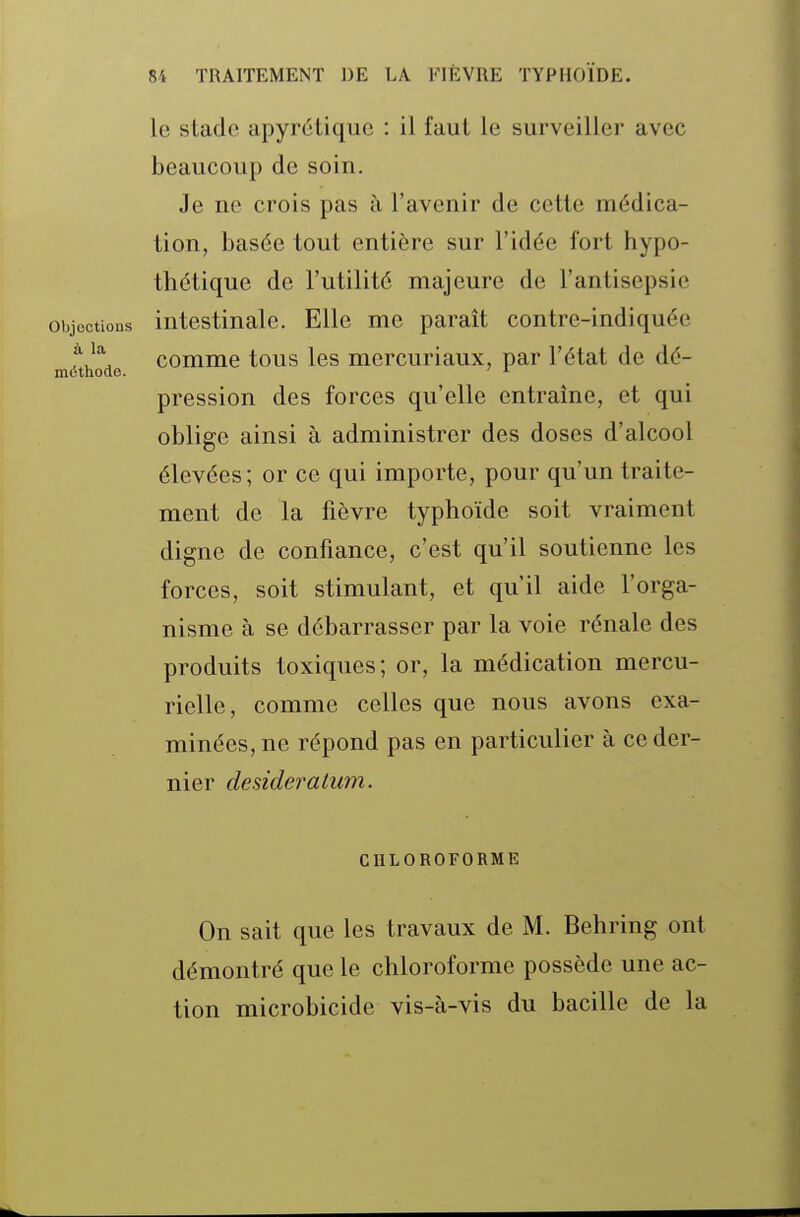 le stade apyrétiquc : il faut le surveiller avec beaucoup de soin. Je ne crois pas à l'avenir de cette médica- tion, basée tout entière sur l'idée fort hypo- thétique de l'utilité majeure de l'antisepsie Objections intestinale. Elle me paraît contre-indiquée fcomme tous les mcrcuriaux, par l'état de dé- méthode. ' ^ pression des forces qu'elle entraîne, et qui oblige ainsi à administrer des doses d'alcool élevées; or ce qui importe, pour qu'un traite- ment de la fièvre typhoïde soit vraiment digne de confiance, c'est qu'il soutienne les forces, soit stimulant, et qu'il aide l'orga- nisme à se débarrasser par la voie rénale des produits toxiques; or, la médication mercu- rielle, comme celles que nous avons exa- minées, ne répond pas en particulier à ce der- nier desideratum. CHLOROFORME On sait que les travaux de M. Behring ont démontré que le chloroforme possède une ac- tion microbicide vis-à-vis du bacille de la