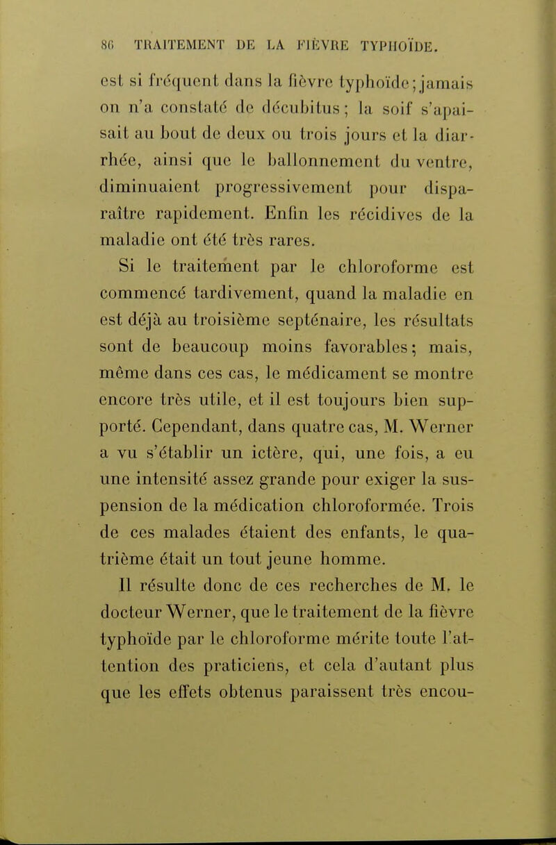 est si fréquent dans la fièvre typhoïde;jamais on n'a constaté de décubitus; la soif s'apai- sait au bout de deux ou trois jours et la diar- rhée, ainsi que le ballonnement du ventre, diminuaient progressivement pour dispa- raître rapidement. Enfin les récidives de la maladie ont été très rares. Si le traiteriient par le chloroforme est commencé tardivement, quand la maladie en est déjà au troisième septénaire, les résultats sont de beaucoup moins favorables ; mais, même dans ces cas, le médicament se montre encore très utile, et il est toujours bien sup- porté. Cependant, dans quatre cas, M. Werner a vu s'établir un ictère, qui, une fois, a eu une intensité assez grande pour exiger la sus- pension de la médication chloroformée. Trois de ces malades étaient des enfants, le qua- trième était un tout jeune homme. Il résulte donc de ces recherches de M, le docteur Werner, que le traitement de la fièvre typhoïde par le chloroforme mérite toute l'at- tention des praticiens, et cela d'autant plus que les effets obtenus paraissent très encou-