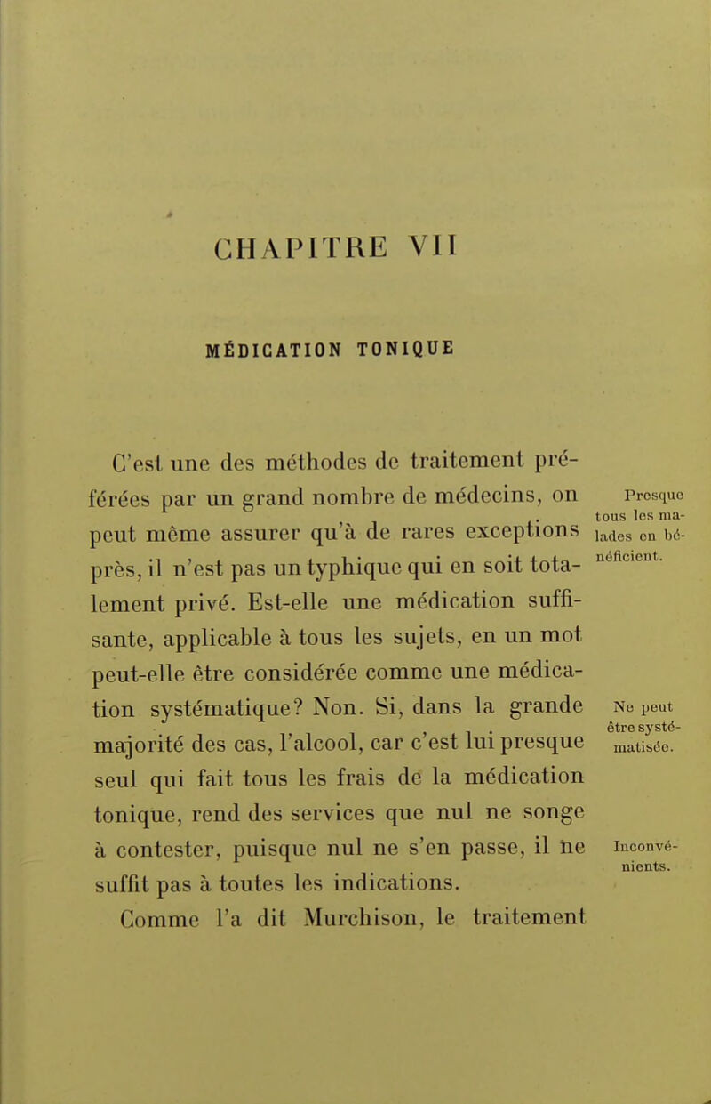 CHAPITRE VII MÉDICATION TONIQUE C'est une des méthodes de traitement pré- férées par un grand nombre de médecins, on Presque tous les ma- peut même assurer qu'à de rares exceptions j^des on bà- près, il n'est pas un typhique qui en soit tota- lement privé. Est-elle une médication suffi- sante, applicable à tous les sujets, en un mot peut-elle être considérée comme une médica- tion systématique? Non. Si, dans la grande no peut être systô majorité des cas, l'alcool, car c'est lui presque matiséc. seul qui fait tous les frais de la médication tonique, rend des services que nul ne songe à contester, puisque nul ne s'en passe, il ne inconvé- nients. suffit pas à toutes les indications. Gomme l'a dit Murchison, le traitement