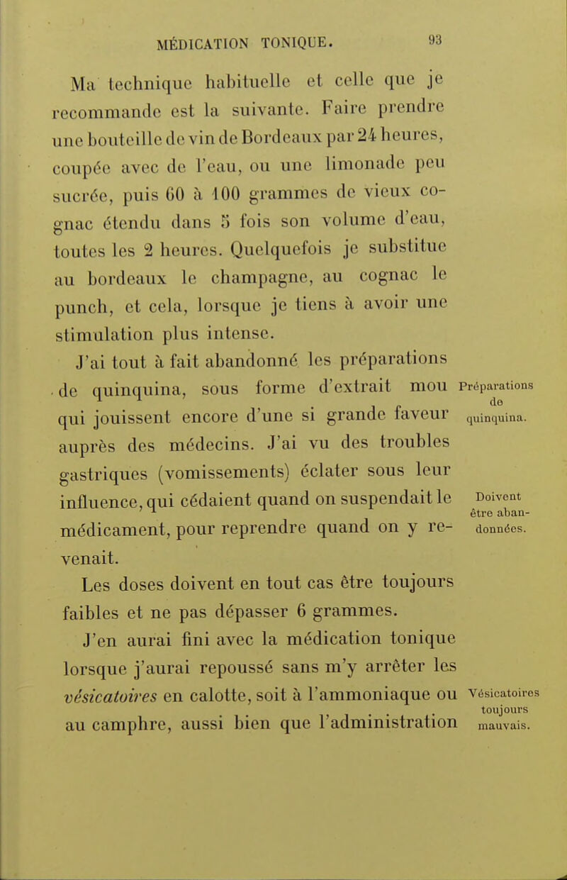 Ma technique hcabituellc et celle que je recommande est la suivante. Faire prendre une bouteille de vin de Bordeaux par 24 heures, coupée avec de l'eau, ou une limonade peu sucrée, puis 60 à 100 grammes de vieux co- gnac étendu dans 5 fois son volume d'eau, toutes les 2 heures. Quelquefois je substitue au bordeaux le Champagne, au cognac le punch, et cela, lorsque je tiens à avoir une stimulation plus intense. J'ai tout à fait abandonné les préparations de quinquina, sous forme d'extrait mou Préparations . j „ de qui jouissent encore d'une si grande laveur quinquina, auprès des médecins. J'ai vu des troubles gastriques (vomissements) éclater sous leur influence, qui cédaient quand on suspendait le Doivent ^ être aban- médicament, pour reprendre quand on y re- données, venait. Les doses doivent en tout cas être toujours faibles et ne pas dépasser 6 grammes. J'en aurai fini avec la médication tonique lorsque j'aurai repoussé sans m'y arrêter les vésicatoires en calotte, soit à l'ammoniaque ou vésicatoires , . . . toujours au camphre, aussi bien que l'administration mauvais.