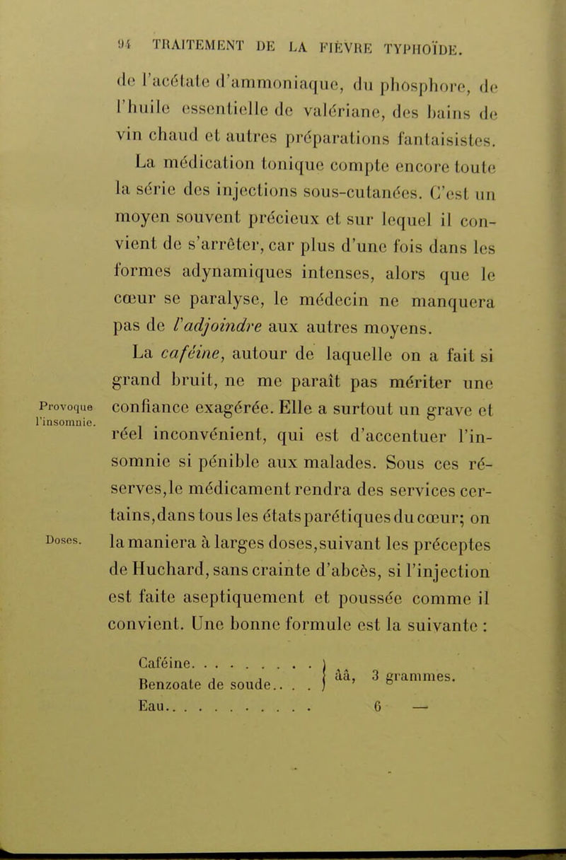 de l'acétate d'ammoniaque, du phosphore, de l'huile essentielle de valériane, des hains de vin chaud et autres préparations fantaisistes. La médication tonique compte encore toute la série des injections sous-cutanées. C'est un moyen souvent précieux et sur lequel il con- vient de s'arrêter, car plus d'une fois dans les formes adynamiques intenses, alors que le cœur se paralyse, le médecin ne manquera pas de Vadjoindre aux autres moyens. La caféine, autour de laquelle on a fait si grand bruit, ne me parait pas mériter une Provoque confiancc exagérée. Elle a surtout un grave et l'insomnie. réel mconvénient, qui est d'accentuer l'in- somnie si pénible aux malades. Sous ces ré- serves,le médicament rendra des services cer- tains,danstousles étatsparétiquesducœur; on Doses. la maniera à larges doses,suivant les préceptes de Huchard, sans crainte d'abcès, si l'injection est faite aseptiquement et poussée comme il convient. Une bonne formule est la suivante : Caféine. j „ , j , } àâ, 3 cranimes. Benzoate de soude.. . . ) ® Eau 6 —