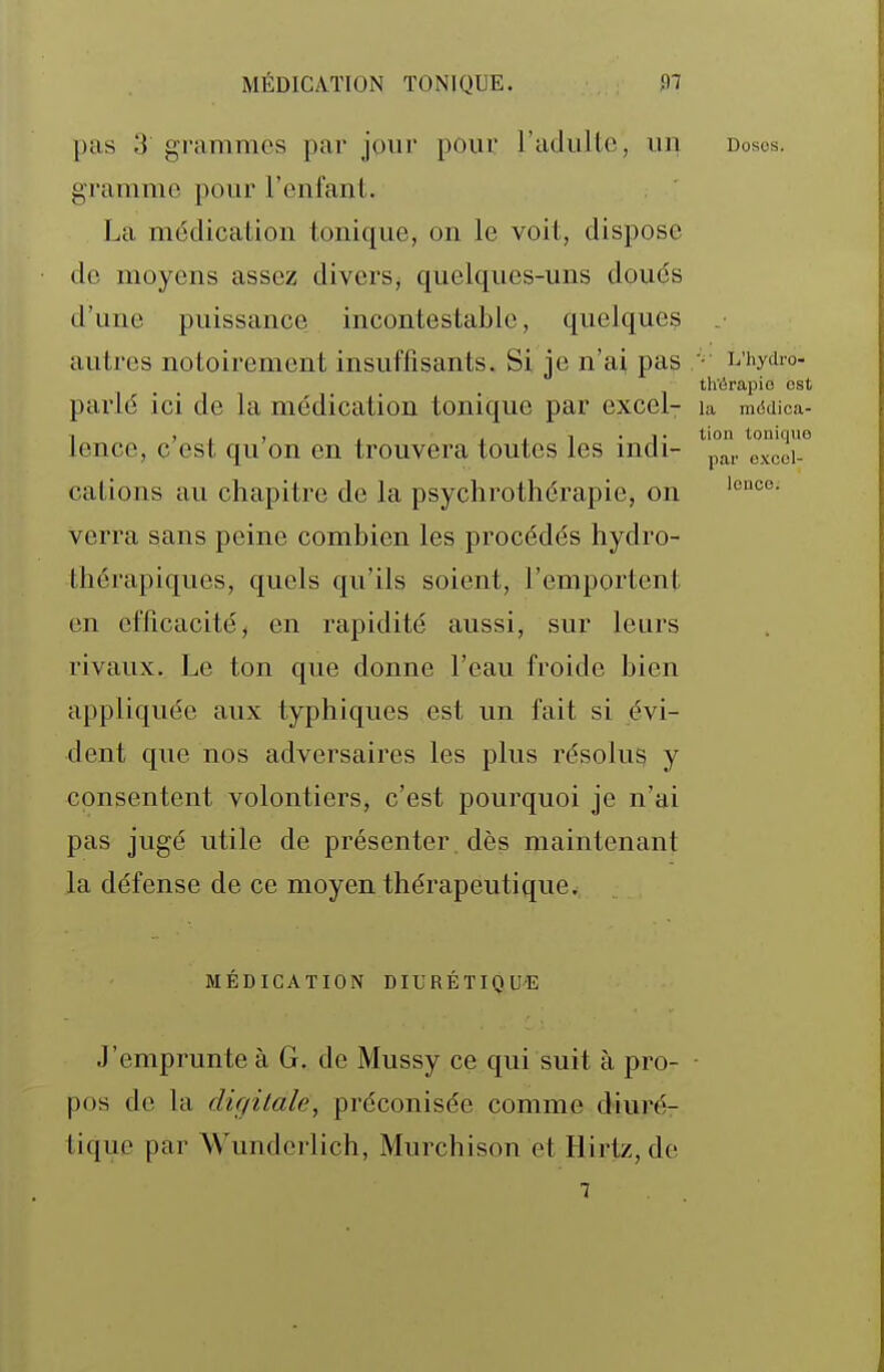pas 3 grammes par jour pour radiiltc, un dosos. gramme pour l'enfanl. La médication tonique, on le voit, dispose de moyens assez divers, quelques-uns doués d'une puissance incontestable, quelques autres notoirement insuffisants. Si je n'ai pas • vhyiro- th'iirapie est parlé ici de la médication tonique par excel- la mddica- lence, c'est qu'on en trouvera toutes les indi- ^paVexcér cations au chapitre de la psychrothérapie, on verra sans peine combien les procédés hydro- thérapiques, quels qu'ils soient, l'emportent en efficacité, en rapidité aussi, sur leurs rivaux. Le ton que donne l'eau froide bien appliquée aux typhiques est un fait si évi- dent que nos adversaires les plus résolus y consentent volontiers, c'est pourquoi je n'ai pas jugé utile de présenter dès maintenant la défense de ce moyen thérapeutique. MÉDICATION DIURÉTIQUE J'emprunte à G. de Mussy ce qui suit à pro- ■ pos de la digitale, préconisée comme diuré- tique par Wunderlich, Murchison et Hirtz, de 7