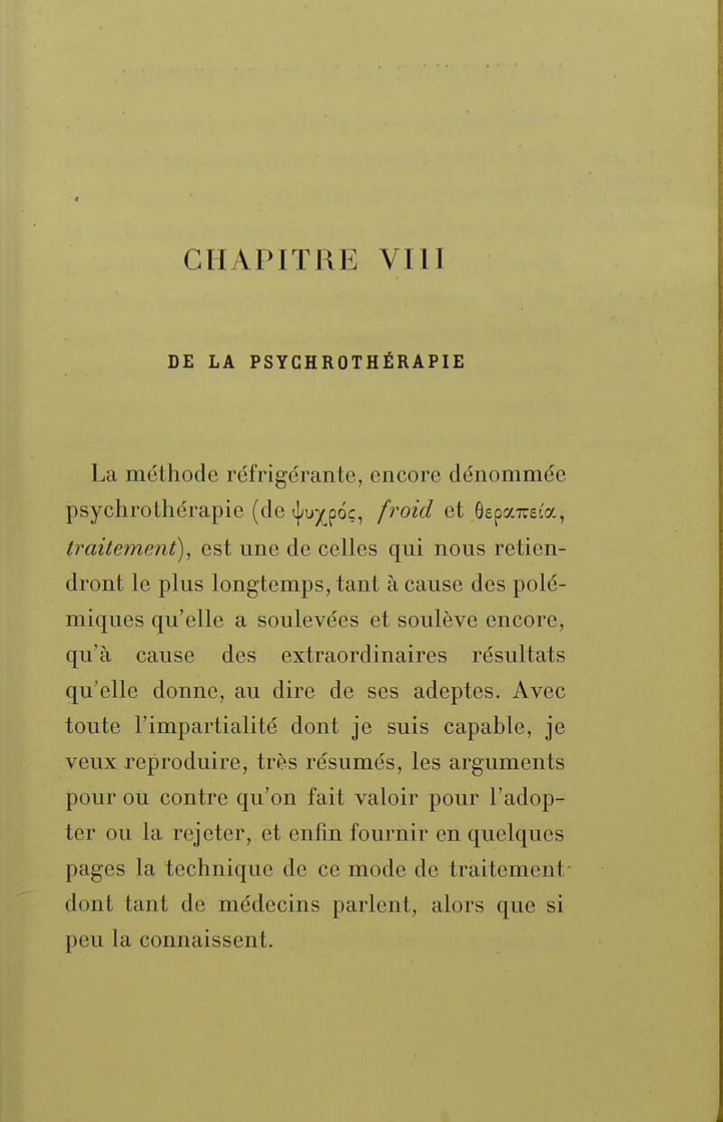 CHAPITRE VllI DE LA PSYGHROTHÉRAPIE La méthode réfrigérante, encore dénommée psychrothérapie (de t|/uyp6ç, froid et OepaTreta, traitement), est une de celles qui nous retien- dront le plus longtemps, tant à cause des polé- miques qu'elle a soulevées et soulève encore, qu'à cause des extraordinaires résultats qu'elle donne, au dire de ses adeptes. Avec toute l'impartialité dont je suis capable, je veux reproduire, très résumés, les arguments pour ou contre qu'on fait valoir pour l'adop- ter ou la rejeter, et enfin fournir en quelques pages la technique de ce mode de traitement- dont tant de médecins parlent, alors que si peu la connaissent.