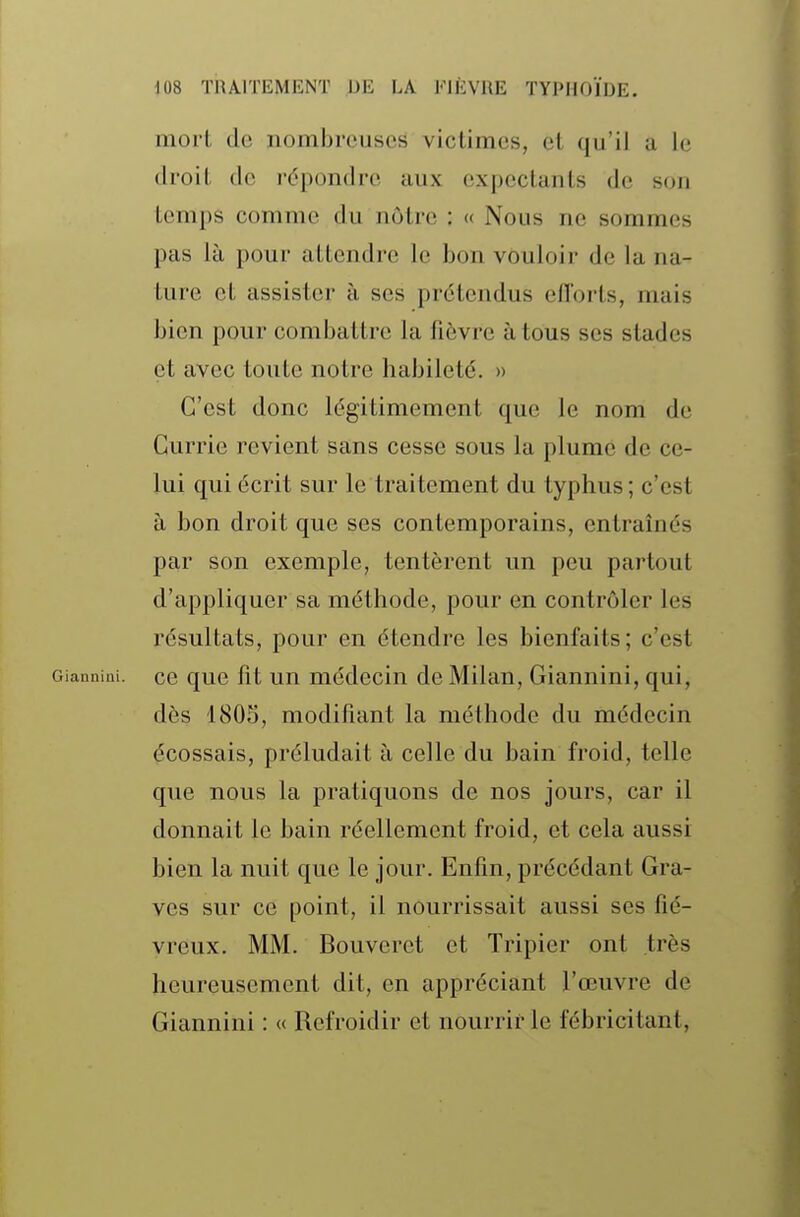 mort de nombreuses victimes, et qu'il a le droit de répondre aux expectanls de son temps comme du nôtre : « Nous ne sommes pas là pour attendre le bon vouloir de la na- ture et assister à ses prétendus efforts, mais bien pour combattre la fièvre à tous ses stades et avec toute notre habileté. » C'est donc légitimement que le nom de Currio revient sans cesse sous la plume de ce- lui qui écrit sur le traitement du typhus; c'est à bon droit que ses contemporains, entraînés par son exemple, tentèrent un peu partout d'appliquer sa méthode, pour en contrôler les résultats, pour en étendre les bienfaits; c'est GiauniQi. ce quc fit uu médecin de Milan, Giannini, qui, dès 1805, modifiant la méthode du médecin écossais, préludait à celle du bain froid, telle que nous la pratiquons de nos jours, car il donnait le bain réellement froid, et cela aussi bien la nuit que le jour. Enfin, précédant Gra- ves sur ce point, il nourrissait aussi ses fié- vreux. MM. Bouveret et Tripier ont très heureusement dit, en appréciant l'œuvre de Giannini : « Refroidir et nourrir le fébricitant,