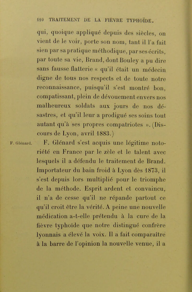 qui, quoique appliqué depuis des siècles, on vient de le voir, porte son nom, tant il l'a fait sien par sa pratique méthodique, par ses écrits, par toute sa vie, Drand, dont Bouley a pu dire sans fausse flatterie « qu'il était un médecin digne de tous nos respects et de toute notre reconnaissance, puisqu'il s'est montré bon, compatissant, plein de dévouement envers nos malheureux soldats aux jours de nos dé- sastres, et qu'il leur a prodigué ses soins tout autant qu'à ses propres compatriotes ». (Dis- cours de Lyon, avril 1883.) F. Giénard. F. Glénard s'est acquis une légitime noto- riété en France par le zèle et le talent avec lesquels il a défendu le traitement de Brand. Importateur du bain froid à Lyon dès 1873, il s'est depuis lors multiplié pour le triomphe de la méthode. Esprit ardent et convaincu, il n'a de cesse qu'il ne répande partout ce qu'il croit être la vérité. A peine une nouvelle médication a-t-elle prétendu à la cure de la fièvre typhoïde que notre distingué confrère lyonnais a élevé la voix. Il a fait comparaître à la barre de l'opinion la nouvelle venue, il a