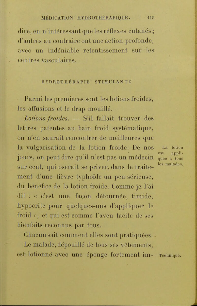 dire, en n'intéressant que les réiïexes cutanés ; d'autres au contraire ont une action profonde, avec un indéniable retentissement sur les centres vasculaires. HYDROTIIÉRAPIE STIMULANTE Parmi les premières sont les lotions froides, les aiîusions et le drap mouillé. Lotions froides. — S'il fallait trouver des lettres patentes au bain froid systématique, on n'en saurait rencontrer de meilleures que la vulgarisation de la lotion froide. De nos La lotion ■ est appli- jours, on peut dire qu'il n'est pas un médecin quéo à tous . • ., . 1 1 I • I les malades. sur cent, qui oserait se priver, dans te traite- ment d'une fièvre typhoïde un peu sérieuse, du bénéfice de la lotion froide. Comme je l'ai dit : (( c'est une façon détournée, timide, hypocrite pour quelques-uns d'appliquer le froid », et qui est comme l'aveu tacite de ses bienfaits reconnus par tous. Chacun sait comment elles sont pratiquées.. Le malade, dépouillé de tous ses vêtements, est lotionné avec une éponge fortement im- Technique.