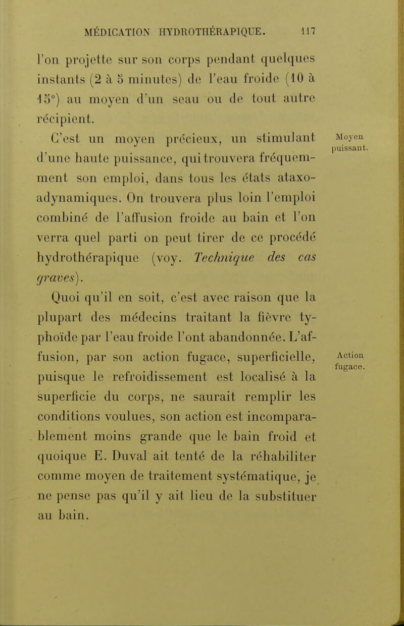 l'on projette sur son corps pendant quelques instants (2 à 5 minutes) de l'eau froide (10 à dS) au moyen d'un seau ou de tout autre récipient. C'est un moyen précieux, un stimulant Moyen puissant. d'une haute puissance, qui trouvera fréquem- ment son emploi, dans tous les états ataxo- adynamiques. On trouvera plus loin l'emploi combiné de l'afTusion froide au bain et l'on verra quel parti on peut tirer de ce procédé hydrothérapique (voy. Technique des cas graves). Quoi qu'il en soit, c'est avec raison que la plupart des médecins traitant la fièvre ty- phoïde par l'eau froide l'ont abandonnée. L'af- fusion, par son action fugace, superficielle, Action fugace. puisque le refroidissement est localisé à la superficie du corps, ne saurait remplir les conditions voulues, son action est incompara- blement moins grande que le bain froid et quoique E. Duval ait tenté de la réhabiliter comme moyen de traitement systématique, je ne pense pas qu'il y ait lieu de la substituer au bain.