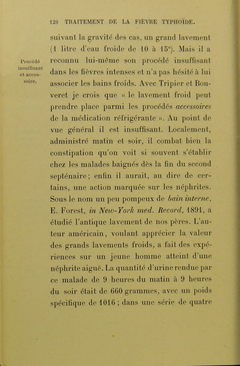 Procédé iusufttsaut et acces- soire. suivant la gravité des cas, un grand lavement (1 litre d'eau froide de 10 à IS). Mais il a reconnu lui-môme son procédé insuffisant dans les fièvres intenses et n'a pas hésité à lui associer les bains froids. Avec Tripier et Bou- veret je crois que « le lavement froid peut prendre place parmi les procédés accessoires de la médication réfrigérante ». Au point de vue général il est insuffisant. Localement, administré matin et soir, il combat bien la constipation qu'on voit si souvent s'établir chez les malades baignés dès la fin du second septénaire; enfin il aurait, au dire de cer- tains, une action marquée sur les néphrites. Sous le nom un peu pompeux de bain interne, E. Forest, in New-York med. Record, 1891, a étudié l'antique lavement de nos pères. L'au- teur américain, voulant apprécier la valeur des grands lavements froids, a fait des expé- riences sur un jeune homme atteint d'une néphrite aiguë. La quantité d'urine rendue par ce malade de 9 heures du matin à 9 heures du soir était de 660 grammes, avec un poids spécifique de 1016 ; dans une série de quatre