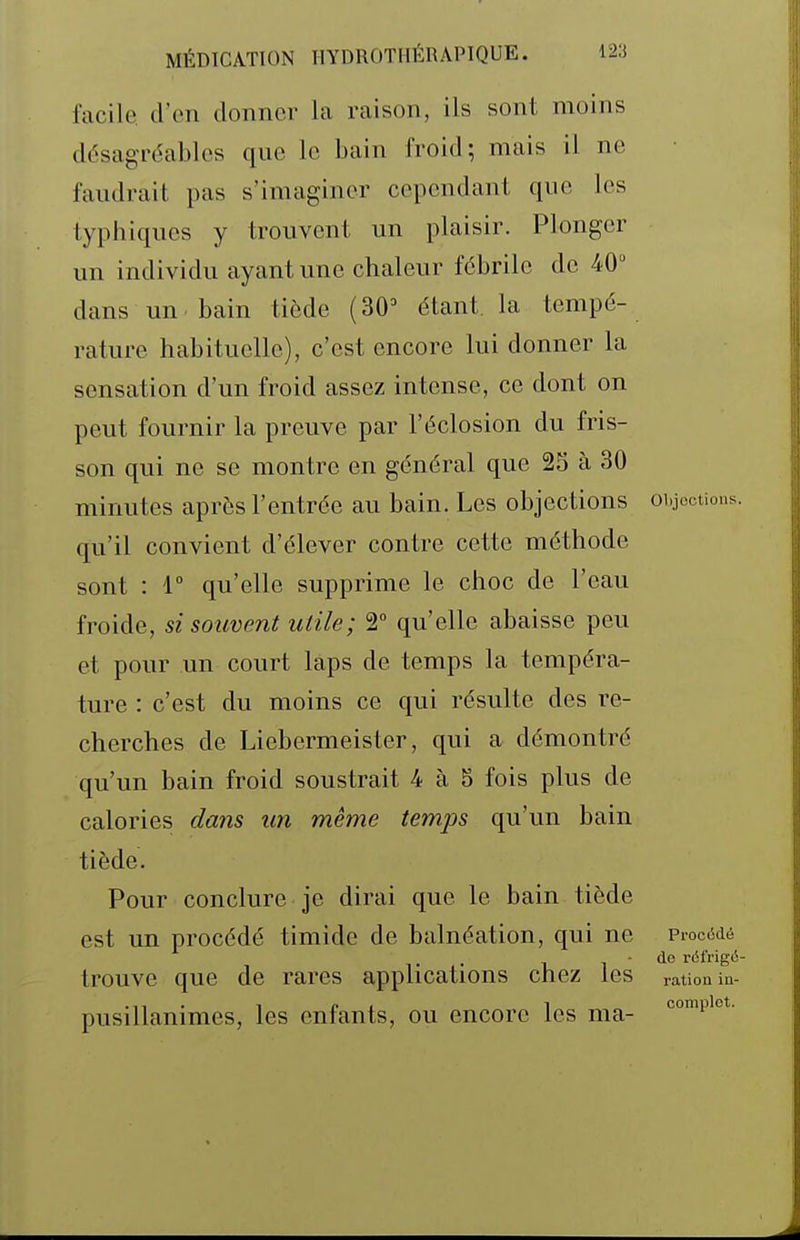 facile, d'en donner la raison, ils sont moins désagréables que le bain froid; mais il ne faudrait pas s'imaginer cependant que les typhiques y trouvent un plaisir. Plonger un individu ayant une chaleur fébrile de 40 dans un bain tiède (30' étant la tempé- rature habituelle), c'est encore lui donner la sensation d'un froid assez intense, ce dont on peut fournir la preuve par l'éclosion du fris- son qui ne se montre en général que 25 à 30 minutes après l'entrée au bain. Les objections oigccUons. qu'il convient d'élever contre cette méthode sont : r qu'elle supprime le choc de l'eau froide, si souvent utile; 2° qu'elle abaisse peu et pour un court laps de temps la tempéra- ture : c'est du moins ce qui résulte des re- cherches de Liebermeister, qui a démontré qu'un bain froid soustrait 4 à 5 fois plus de calories da7îs un même temps qu'un bain tiède. Pour conclure je dirai que le bain tiède est un procédé timide de balnéation, qui ne PiocMé . - de réfrigci- trouve que de rares applications chez les ration in- pusillanimes, les enfants, ou encore les ma- ^^'p'*-